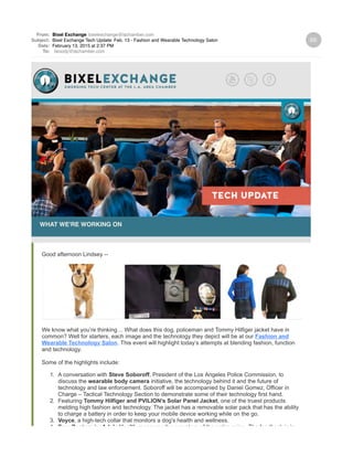 From: Bixel Exchange bixelexchange@lachamber.com
Subject: Bixel Exchange Tech Update: Feb. 13 - Fashion and Wearable Technology Salon
Date: February 13, 2015 at 2:37 PM
To: lwoody@lachamber.com
WHAT WE'RE WORKING ON
Good afternoon Lindsey --
We know what you’re thinking… What does this dog, policeman and Tommy Hilfiger jacket have in
common? Well for starters, each image and the technology they depict will be at our Fashion and
Wearable Technology Salon. This event will highlight today’s attempts at blending fashion, function
and technology.
Some of the highlights include:
1. A conversation with Steve Soboroff, President of the Los Angeles Police Commission, to
discuss the wearable body camera initiative, the technology behind it and the future of
technology and law enforcement. Soboroff will be accompanied by Daniel Gomez, Officer in
Charge – Tactical Technology Section to demonstrate some of their technology first hand.
2. Featuring Tommy Hilfiger and PVILION’s Solar Panel Jacket, one of the truest products
melding high fashion and technology. The jacket has a removable solar pack that has the ability
to charge a battery in order to keep your mobile device working while on the go.
3. Voyce, a high-tech collar that monitors a dog's health and wellness.
4. True Posture by Adela Health measures the curvature of the entire spine. The feedback is in
 