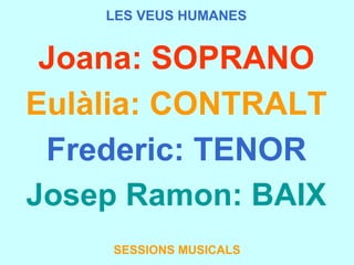LES VEUS HUMANES Joana: SOPRANO Eulàlia: CONTRALT Frederic: TENOR Josep Ramon: BAIX SESSIONS MUSICALS 