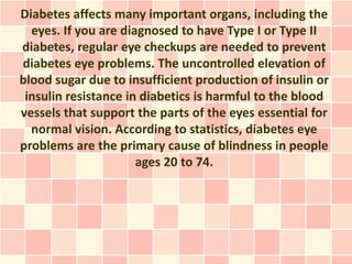 Diabetes affects many important organs, including the
  eyes. If you are diagnosed to have Type I or Type II
diabetes, regular eye checkups are needed to prevent
diabetes eye problems. The uncontrolled elevation of
blood sugar due to insufficient production of insulin or
 insulin resistance in diabetics is harmful to the blood
vessels that support the parts of the eyes essential for
  normal vision. According to statistics, diabetes eye
problems are the primary cause of blindness in people
                      ages 20 to 74.
 