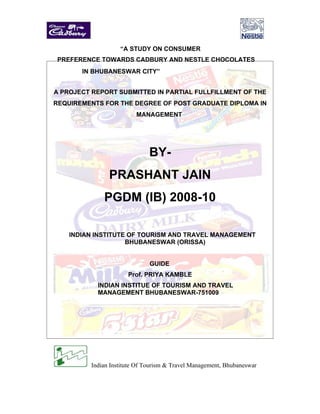 “A STUDY ON CONSUMER
 PREFERENCE TOWARDS CADBURY AND NESTLE CHOCOLATES
       IN BHUBANESWAR CITY”


A PROJECT REPORT SUBMITTED IN PARTIAL FULLFILLMENT OF THE
REQUIREMENTS FOR THE DEGREE OF POST GRADUATE DIPLOMA IN
                          MANAGEMENT




                               BY-
                PRASHANT JAIN
              PGDM (IB) 2008-10

    INDIAN INSTITUTE OF TOURISM AND TRAVEL MANAGEMENT
                    BHUBANESWAR (ORISSA)


                               GUIDE
                       Prof. PRIYA KAMBLE
            INDIAN INSTITUE OF TOURISM AND TRAVEL
            MANAGEMENT BHUBANESWAR-751009




          Indian Institute Of Tourism & Travel Management, Bhubaneswar
 