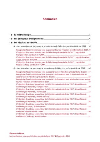 Ifop pour Le Figaro 
Les intentions de vote pour l’élection présidentielle de 2017  Septembre 2014 
Sommaire 
- 1 - La méthodologie ............................................................................................ 1 
- 2 - Les principaux enseignements ........................................................................ 4 
- 3 - Les résultats de l'étude ................................................................................... 7 
- A - Les intentions de vote pour le premier tour de l’élection présidentielle de 2017 ..... 8 
Récapitulatif des intentions de vote au premier tour de l’élection présidentielle de 2017 .. 9 
L’intention de vote au premier tour de l’élection présidentielle de 2017 : Hypothèse François Fillon, candidat de l’UMP ....................................................................................... 10 
L’intention de vote au premier tour de l’élection présidentielle de 2017 : Hypothèse Alain Juppé, candidat de l’UMP ..................................................................................................... 12 
L’intention de vote au premier tour de l’élection présidentielle de 2017 : Hypothèse Nicolas Sarkozy, candidat de l’UMP ..................................................................................... 14 
- B - Les intentions de vote pour le second tour de l’élection présidentielle de 2017 ..... 16 
Récapitulatif des intentions de vote au second tour de l’élection présidentielle de 2017 . 17 
Récapitulatif des intentions de vote en cas de confrontation avec François Hollande au second tour de l’élection présidentielle de 2017 ................................................................. 18 
Récapitulatif des intentions de vote en cas de confrontation avec Marine Le Pen au second tour de l’élection présidentielle de 2017 ............................................................................. 19 
L’intention de vote au second tour de l’élection présidentielle de 2017 : Hypothèse de duel François Hollande / François Fillon ............................................................................... 20 
L’intention de vote au second tour de l’élection présidentielle de 2017 : Hypothèse de duel François Hollande / Alain Juppé ................................................................................... 22 
L’intention de vote au second tour de l’élection présidentielle de 2017 : Hypothèse de duel François Hollande / Nicolas Sarkozy ............................................................................. 24 
L’intention de vote au second tour de l’élection présidentielle de 2017 : Hypothèse de duel François Hollande / Marine Le Pen .............................................................................. 26 
L’intention de vote au second tour de l’élection présidentielle de 2017 : Hypothèse de duel François Fillon / Marine Le Pen .................................................................................... 28 
L’intention de vote au second tour de l’élection présidentielle de 2017 : Hypothèse de duel Alain Juppé / Marine Le Pen ......................................................................................... 30 
L’intention de vote au second tour de l’élection présidentielle de 2017 : Hypothèse de duel Nicolas Sarkozy / Marine Le Pen .................................................................................. 32 
 