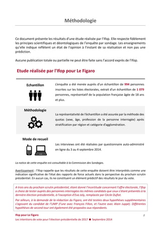 Ifop pour Le Figaro 
Les intentions de vote pour l’élection présidentielle de 2017  Septembre 2014 
2 
Méthodologie 
Ce document présente les résultats d’une étude réalisée par l’Ifop. Elle respecte fidèlement les principes scientifiques et déontologiques de l’enquête par sondage. Les enseignements qu’elle indique reflètent un état de l’opinion à l’instant de sa réalisation et non pas une prédiction. 
Aucune publication totale ou partielle ne peut être faite sans l’accord exprès de l’Ifop. 
Etude réalisée par l'Ifop pour Le Figaro 
Echantillon 
L’enquête a été menée auprès d’un échantillon de 994 personnes inscrites sur les listes électorales, extrait d’un échantillon de 1 079 personnes, représentatif de la population française âgée de 18 ans et plus. Méthodologie La représentativité de l’échantillon a été assurée par la méthode des quotas (sexe, âge, profession de la personne interrogée) après stratification par région et catégorie d’agglomération. 
Mode de recueil 
Les interviews ont été réalisées par questionnaire auto-administré en ligne du 3 au 4 septembre 2014. 
La notice de cette enquête est consultable à la Commission des Sondages. 
Avertissement : l’Ifop rappelle que les résultats de cette enquête doivent être interprétés comme une indication significative de l’état des rapports de force actuels dans la perspective du prochain scrutin présidentiel. En aucun cas, ils ne constituent un élément prédictif des résultats le jour du vote. 
A trois ans du prochain scrutin présidentiel, étant donné l’incertitude concernant l’offre électorale, l’Ifop a choisi de tester auprès des personnes interrogées les mêmes candidats que ceux s’étant présentés à la dernière élection présidentielle, à l’exception d’Eva Joly, remplacée par Cécile Duflot. 
Par ailleurs, à la demande de la rédaction du Figaro, ont été testées deux hypothèses supplémentaires s’agissant du candidat de l’UMP (l’une avec François Fillon, et l’autre avec Alain Juppé). Différentes hypothèses de second tour ont également été proposées aux répondants.  