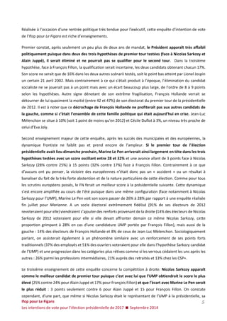 Ifop pour Le Figaro 
Les intentions de vote pour l’élection présidentielle de 2017  Septembre 2014 
5 
Réalisée à l’occasion d’une rentrée politique très tendue pour l’exécutif, cette enquête d’intention de vote de l’Ifop pour Le Figaro est riche d’enseignements. 
Premier constat, après seulement un peu plus de deux ans de mandat, le Président apparaît très affaibli politiquement puisque dans deux des trois hypothèses de premier tour testées (face à Nicolas Sarkozy et Alain Juppé), il serait éliminé et ne pourrait pas se qualifier pour le second tour. Dans la troisième hypothèse, face à François Fillon, la qualification serait incertaine, les deux candidats obtenant chacun 17%. Son score ne serait que de 16% dans les deux autres scénarii testés, soit le point bas atteint par Lionel Jospin un certain 21 avril 2002. Mais contrairement à ce qui s’était produit à l’époque, l’élimination du candidat socialiste ne se jouerait pas à un point mais avec un écart beaucoup plus large, de l’ordre de 8 à 9 points selon les hypothèses. Autre signe dénotant de son extrême fragilisation, François Hollande verrait se détourner de lui quasiment la moitié (entre 42 et 47%) de son électorat du premier tour de la présidentielle de 2012. Il est à noter que ce décrochage de François Hollande ne profiterait pas aux autres candidats de la gauche, comme si c’était l’ensemble de cette famille politique qui était aujourd’hui en crise. Jean-Luc Mélenchon se situe à 10% (soit 1 point de moins qu’en 2012) et Cécile Duflot à 3%, un niveau très proche de celui d’Eva Joly. 
Second enseignement majeur de cette enquête, après les succès des municipales et des européennes, la dynamique frontiste ne faiblit pas et prend encore de l’ampleur. Si le premier tour de l’élection présidentielle avait lieu dimanche prochain, Marine Le Pen arriverait ainsi largement en tête dans les trois hypothèses testées avec un score oscillant entre 28 et 32% et une avance allant de 3 points face à Nicolas Sarkozy (28% contre 25%) à 15 points (32% contre 17%) face à François Fillon. Contrairement à ce que d’aucuns ont pu penser, la victoire des européennes n’était donc pas un « accident » ou un résultat à banaliser du fait de la très forte abstention et de la nature particulière de cette élection. Comme pour tous les scrutins européens passés, le FN ferait un meilleur score à la présidentielle suivante. Cette dynamique s’est encore amplifiée au cours de l’été puisque dans une même configuration (face notamment à Nicolas Sarkozy pour l’UMP), Marine Le Pen voit son score passer de 26% à 28% par rapport à une enquête réalisée fin juillet pour Marianne. A un socle électoral extrêmement fidélisé (91% de ses électeurs de 2012 revoteraient pour elle) viendraient s’ajouter des renforts provenant de la droite (14% des électeurs de Nicolas Sarkozy de 2012 voteraient pour elle si elle devait affronter demain ce même Nicolas Sarkozy, cette proportion grimpant à 28% en cas d’une candidature UMP portée par François Fillon), mais aussi de la gauche : 14% des électeurs de François Hollande et 8% de ceux de Jean-Luc Mélenchon. Sociologiquement parlant, on assisterait également à un phénomène similaire avec un renforcement de ses points forts traditionnels (37% des employés et 51% des ouvriers voteraient pour elle dans l’hypothèse Sarkozy candidat de l’UMP) et une progression dans les catégories plus rétives comme si les verrous cédaient les uns après les autres : 26% parmi les professions intermédiaires, 21% auprès des retraités et 13% chez les CSP+. 
Le troisième enseignement de cette enquête concerne la compétition à droite. Nicolas Sarkozy apparaît comme le meilleur candidat de premier tour puisque c’est avec lui que l’UMP obtiendrait le score le plus élevé (25% contre 24% pour Alain Juppé et 17% pour François Fillon) et que l’écart avec Marine Le Pen serait le plus réduit : 3 points seulement contre 6 pour Alain Juppé et 15 pour François Fillon. On constate cependant, d’une part, que même si Nicolas Sarkozy était le représentant de l’UMP à la présidentielle, sa  