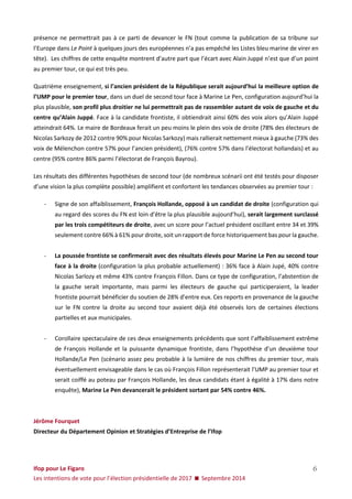 Ifop pour Le Figaro 
Les intentions de vote pour l’élection présidentielle de 2017  Septembre 2014 
6 
présence ne permettrait pas à ce parti de devancer le FN (tout comme la publication de sa tribune sur l’Europe dans Le Point à quelques jours des européennes n’a pas empêché les Listes bleu marine de virer en tête). Les chiffres de cette enquête montrent d’autre part que l’écart avec Alain Juppé n’est que d’un point au premier tour, ce qui est très peu. 
Quatrième enseignement, si l’ancien président de la République serait aujourd’hui la meilleure option de l’UMP pour le premier tour, dans un duel de second tour face à Marine Le Pen, configuration aujourd’hui la plus plausible, son profil plus droitier ne lui permettrait pas de rassembler autant de voix de gauche et du centre qu’Alain Juppé. Face à la candidate frontiste, il obtiendrait ainsi 60% des voix alors qu’Alain Juppé atteindrait 64%. Le maire de Bordeaux ferait un peu moins le plein des voix de droite (78% des électeurs de Nicolas Sarkozy de 2012 contre 90% pour Nicolas Sarkozy) mais rallierait nettement mieux à gauche (73% des voix de Mélenchon contre 57% pour l’ancien président), (76% contre 57% dans l’électorat hollandais) et au centre (95% contre 86% parmi l’électorat de François Bayrou). 
Les résultats des différentes hypothèses de second tour (de nombreux scénarii ont été testés pour disposer d’une vision la plus complète possible) amplifient et confortent les tendances observées au premier tour : 
- Signe de son affaiblissement, François Hollande, opposé à un candidat de droite (configuration qui au regard des scores du FN est loin d’être la plus plausible aujourd’hui), serait largement surclassé par les trois compétiteurs de droite, avec un score pour l’actuel président oscillant entre 34 et 39% seulement contre 66% à 61% pour droite, soit un rapport de force historiquement bas pour la gauche. 
- La poussée frontiste se confirmerait avec des résultats élevés pour Marine Le Pen au second tour face à la droite (configuration la plus probable actuellement) : 36% face à Alain Jupé, 40% contre Nicolas Sarlozy et même 43% contre François Fillon. Dans ce type de configuration, l’abstention de la gauche serait importante, mais parmi les électeurs de gauche qui participeraient, la leader frontiste pourrait bénéficier du soutien de 28% d’entre eux. Ces reports en provenance de la gauche sur le FN contre la droite au second tour avaient déjà été observés lors de certaines élections partielles et aux municipales. 
- Corollaire spectaculaire de ces deux enseignements précédents que sont l’affaiblissement extrême de François Hollande et la puissante dynamique frontiste, dans l’hypothèse d’un deuxième tour Hollande/Le Pen (scénario assez peu probable à la lumière de nos chiffres du premier tour, mais éventuellement envisageable dans le cas où François Fillon représenterait l’UMP au premier tour et serait coiffé au poteau par François Hollande, les deux candidats étant à égalité à 17% dans notre enquête), Marine Le Pen devancerait le président sortant par 54% contre 46%. 
Jérôme Fourquet 
Directeur du Département Opinion et Stratégies d’Entreprise de l’Ifop  