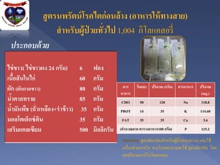 ประกอบด้ วย
ไข่ ขาว( ไข่ ขาวผง 24 กรัม)     6     ฟอง
เนือสั นในไก่
      ้                         60    กรัม
ผัก (ผักกาดขาว)                 80    กรัม         สาร
                                                  อาหาร
                                                           ร้ อยละ ปริมาณ (กรัม) สารอาหาร    ปริมาณ
                                                                                              (mg.)
นาตาลทราย
  ้                             85    กรัม        CHO        50        120          Na        118.8
นามันพืช (ถั่วเหลือง+ราข้ าว)
    ้                            35   กรัม        PROT       14         35           K        114.60
มอลโตเด็กซ์ ติน                 35    กรัม         FAT       35         35          Ca         3.6
เสริมแคลเซียม                   500   มิลลิกรัม   (คานวณจาก ตารางอาหาร100 กรัม)      P        115.2

                                                   หมายเหตุ สูตรดัดแปลงสาหรับผูป่วยเบาหวาน และใช้
                                                                                ้
                                                   เครื่ องช่วยหายใจ ทางโรงพยาบาลจะใช้ สูตรเดียวกัน โดย
                                                   ลดปริ มาณคาร์โบไฮเดรตลง
 