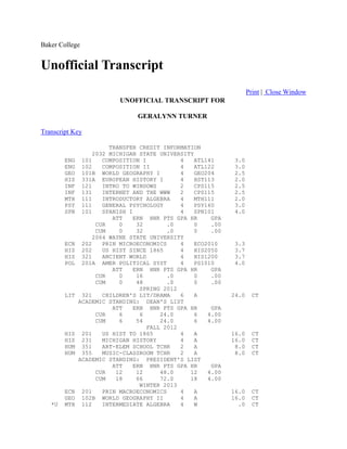Baker College
Unofficial Transcript
Print | Close Window
UNOFFICIAL TRANSCRIPT FOR
GERALYNN TURNER
Transcript Key
TRANSFER CREDIT INFORMATION
2032 MICHIGAN STATE UNIVERSITY
ENG 101 COMPOSITION I 4 ATL141 3.0
ENG 102 COMPOSITION II 4 ATL122 3.0
GEO 101B WORLD GEOGRAPHY I 4 GEO204 2.5
HIS 331A EUROPEAN HISTORY I 4 HST113 2.0
INF 121 INTRO TO WINDOWS 2 CPS115 2.5
INF 131 INTERNET AND THE WWW 2 CPS115 2.5
MTH 111 INTRODUCTORY ALGEBRA 4 MTH111 2.0
PSY 111 GENERAL PSYCHOLOGY 4 PSY160 3.0
SPN 101 SPANISH I 4 SPN101 4.0
ATT ERN HNR PTS GPA HR GPA
CUR 0 32 .0 0 .00
CUM 0 32 .0 0 .00
2064 WAYNE STATE UNIVERSITY
ECN 202 PRIN MICROECONOMICS 4 ECO2010 3.3
HIS 202 US HIST SINCE 1865 4 HIS2050 3.7
HIS 321 ANCIENT WORLD 4 HIS1200 3.7
POL 201A AMER POLITICAL SYST 4 PS1010 4.0
ATT ERN HNR PTS GPA HR GPA
CUR 0 16 .0 0 .00
CUM 0 48 .0 0 .00
SPRING 2012
LIT 321 CHILDREN'S LIT/DRAMA 6 A 24.0 CT
ACADEMIC STANDING: DEAN'S LIST
ATT ERN HNR PTS GPA HR GPA
CUR 6 6 24.0 6 4.00
CUM 6 54 24.0 6 4.00
FALL 2012
HIS 201 US HIST TO 1865 4 A 16.0 CT
HIS 231 MICHIGAN HISTORY 4 A 16.0 CT
HUM 351 ART-ELEM SCHOOL TCHR 2 A 8.0 CT
HUM 355 MUSIC-CLASSROOM TCHR 2 A 8.0 CT
ACADEMIC STANDING: PRESIDENT'S LIST
ATT ERN HNR PTS GPA HR GPA
CUR 12 12 48.0 12 4.00
CUM 18 66 72.0 18 4.00
WINTER 2013
ECN 201 PRIN MACROECONOMICS 4 A 16.0 CT
GEO 102B WORLD GEOGRAPHY II 4 A 16.0 CT
*U MTH 112 INTERMEDIATE ALGEBRA 4 W .0 CT
 