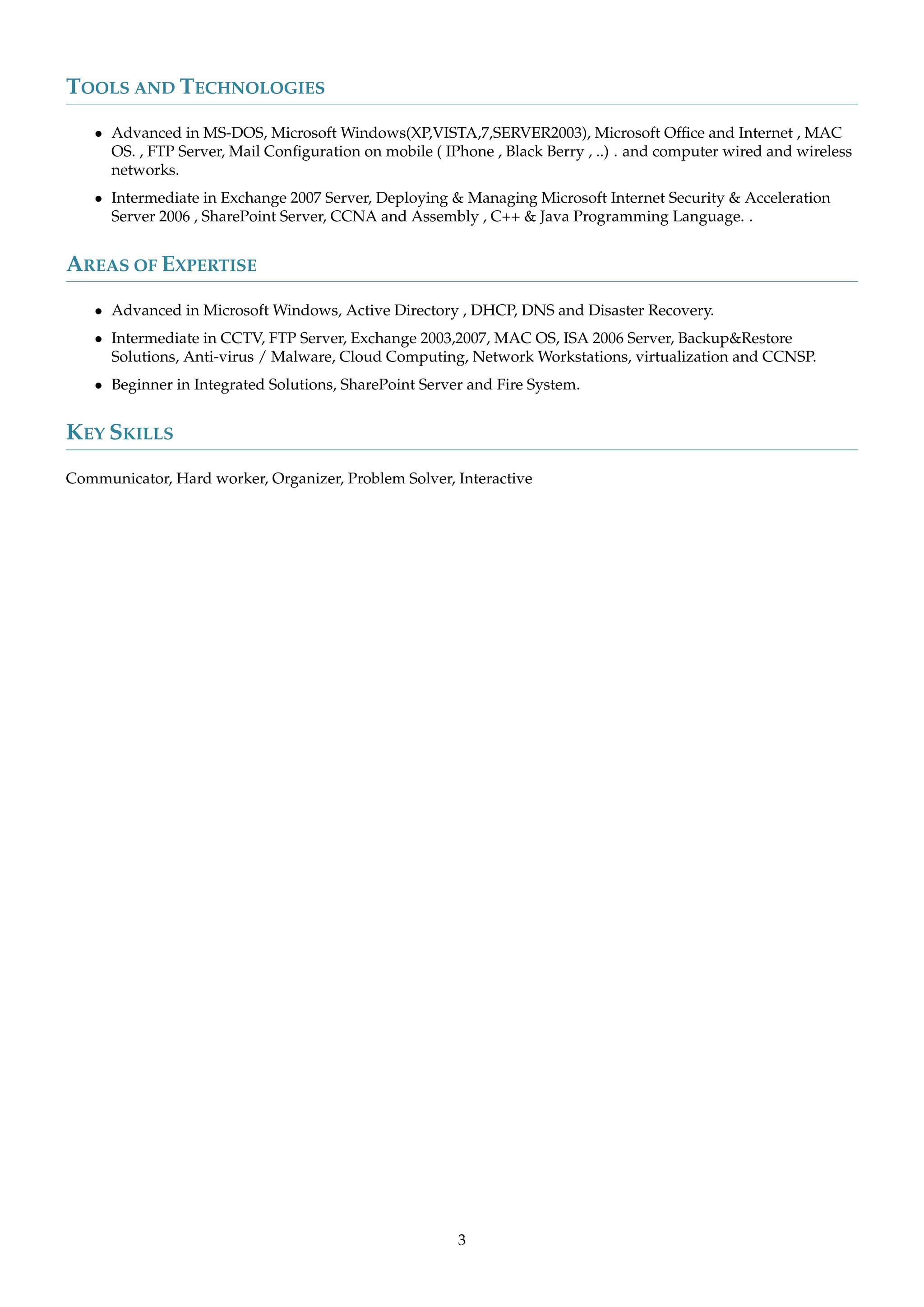 TOOLS AND TECHNOLOGIES
• Advanced in MS-DOS, Microsoft Windows(XP,VISTA,7,SERVER2003), Microsoft Ofﬁce and Internet , MAC
OS. , FTP Server, Mail Conﬁguration on mobile ( IPhone , Black Berry , ..) . and computer wired and wireless
networks.
• Intermediate in Exchange 2007 Server, Deploying & Managing Microsoft Internet Security & Acceleration
Server 2006 , SharePoint Server, CCNA and Assembly , C++ & Java Programming Language. .
AREAS OF EXPERTISE
• Advanced in Microsoft Windows, Active Directory , DHCP, DNS and Disaster Recovery.
• Intermediate in CCTV, FTP Server, Exchange 2003,2007, MAC OS, ISA 2006 Server, Backup&Restore
Solutions, Anti-virus / Malware, Cloud Computing, Network Workstations, virtualization and CCNSP.
• Beginner in Integrated Solutions, SharePoint Server and Fire System.
KEY SKILLS
Communicator, Hard worker, Organizer, Problem Solver, Interactive
3
 