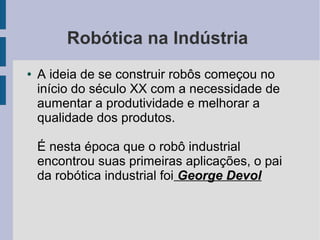 Robótica na Indústria
●   A ideia de se construir robôs começou no
    início do século XX com a necessidade de
    aumentar a produtividade e melhorar a
    qualidade dos produtos.

    É nesta época que o robô industrial
    encontrou suas primeiras aplicações, o pai
    da robótica industrial foi George Devol
 