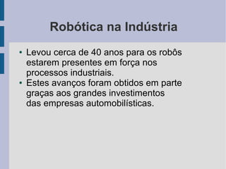Robótica na Indústria
●   Levou cerca de 40 anos para os robôs
    estarem presentes em força nos
    processos industriais.
●   Estes avanços foram obtidos em parte
    graças aos grandes investimentos
    das empresas automobilísticas.
 