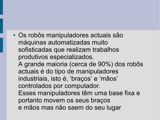 ●   Os robôs manipuladores actuais são
    máquinas automatizadas muito
    sofisticadas que realizam trabalhos
    produtivos especializados.
    A grande maioria (cerca de 90%) dos robôs
    actuais é do tipo de manipuladores
    industriais, isto é, ‘braços’ e ‘mãos’
    controlados por computador.
    Esses manipuladores têm uma base fixa e
    portanto movem os seus braços
    e mãos mas não saem do seu lugar
 