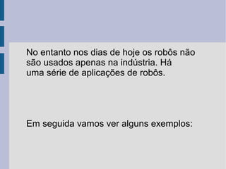 No entanto nos dias de hoje os robôs não
são usados apenas na indústria. Há
uma série de aplicações de robôs.




Em seguida vamos ver alguns exemplos:
 