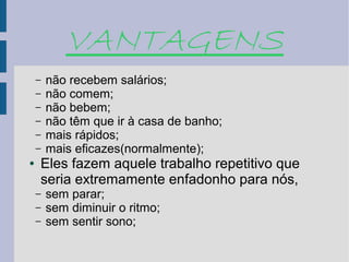 VANTAGENS
    –   não recebem salários;
    –   não comem;
    –   não bebem;
    –   não têm que ir à casa de banho;
    –   mais rápidos;
    –   mais eficazes(normalmente);
●   Eles fazem aquele trabalho repetitivo que
    seria extremamente enfadonho para nós,
    –   sem parar;
    –   sem diminuir o ritmo;
    –   sem sentir sono;
 