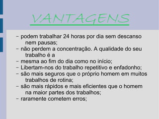 VANTAGENS
–   podem trabalhar 24 horas por dia sem descanso
      nem pausas;
–   não perdem a concentração. A qualidade do seu
      trabalho é a
–   mesma ao fim do dia como no início;
–   Libertam-nos do trabalho repetitivo e enfadonho;
–   são mais seguros que o próprio homem em muitos
      trabalhos de rotina;
–   são mais rápidos e mais eficientes que o homem
      na maior partes dos trabalhos;
–   raramente cometem erros;
 