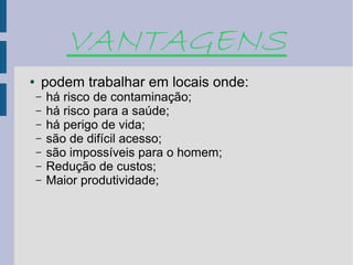 VANTAGENS
●   podem trabalhar em locais onde:
    –   há risco de contaminação;
    –   há risco para a saúde;
    –   há perigo de vida;
    –   são de difícil acesso;
    –   são impossíveis para o homem;
    –   Redução de custos;
    –   Maior produtividade;
 