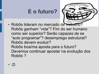 E o futuro?

●   Robôs lideram no mercado de trabalho?
    Robôs ganham “vida”? Fim do ser humano
    como ser superior? Serão capazes de se
    “auto programar”? desemprego estrutural?
    Robôs devem evoluir?
    Robôs boa/ma aposta para o futuro?
    Devemos continuar apostar na evolução dos
    Robôs ?

●   :D
 