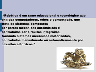 “Robótica é um ramo educacional e tecnológico que
engloba computadores, robôs e computação, que
trata de sistemas compostos
por partes mecânicas automáticas e
controladas por circuitos integrados,
tornando sistemas mecânicos motorizados,
controlados manualmente ou automaticamente por
circuitos eléctricos.”
 