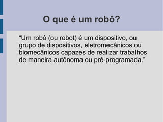O que é um robô?
“Um robô (ou robot) é um dispositivo, ou
grupo de dispositivos, eletromecânicos ou
biomecânicos capazes de realizar trabalhos
de maneira autônoma ou pré-programada.”
 