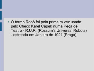 ●   O termo Robô foi pela primeira vez usado
    pelo Checo Karel Capek numa Peça de
    Teatro - R.U.R. (Rossum's Universal Robots)
    - estreada em Janeiro de 1921 (Praga)
 