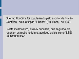 O termo Robótica foi popularizado pelo escritor de Ficção
Científica , na sua ficção "I, Robot" (Eu, Robô), de 1950.

 Neste mesmo livro, Asimov criou leis, que segundo ele,
regeriam os robôs no futuro, apelidou as leis como “LEIS
DA ROBÓTICA”.
 