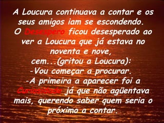 A Loucura continuava a contar e os
 seus amigos iam se escondendo.
O Desespero ficou desesperado ao
  ver a Loucura que já estava no
          noventa e nove,
    cem...(gritou a Loucura):
    -Vou começar a procurar.
   -A primeira a aparecer foi a
 Curiosidade já que não agüentava
mais, querendo saber quem seria o
         próximo a contar.
 