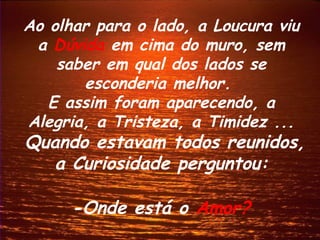 Ao olhar para o lado, a Loucura viu
 a Dúvida em cima do muro, sem
    saber em qual dos lados se
       esconderia melhor.
   E assim foram aparecendo, a
Alegria, a Tristeza, a Timidez ...
Quando estavam todos reunidos,
   a Curiosidade perguntou:

      -Onde está o Amor?
 