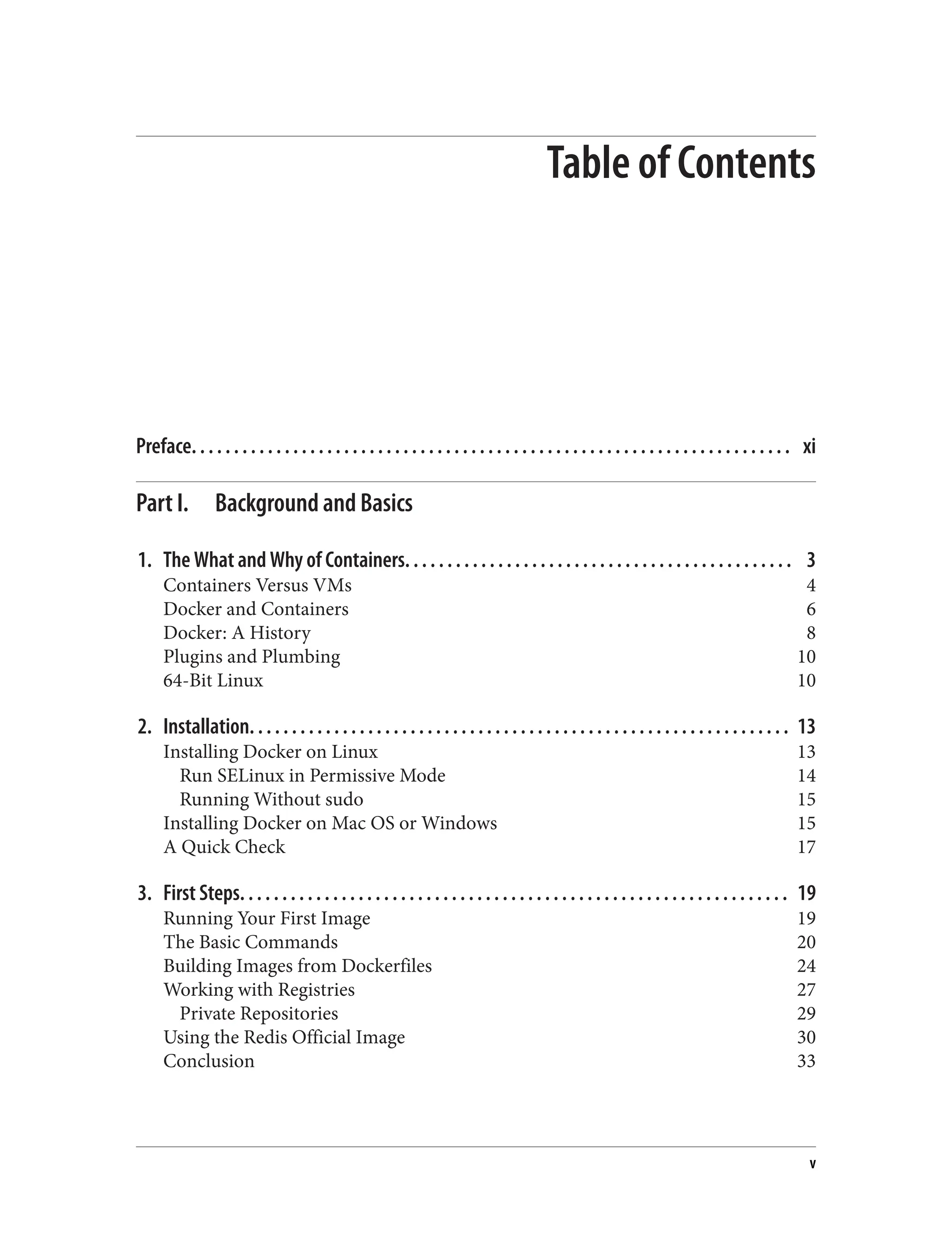 Table of Contents
Preface. . . . . . . . . . . . . . . . . . . . . . . . . . . . . . . . . . . . . . . . . . . . . . . . . . . . . . . . . . . . . . . . . . . . . . . xi
Part I. Background and Basics
1. The What and Why of Containers. . . . . . . . . . . . . . . . . . . . . . . . . . . . . . . . . . . . . . . . . . . . . . 3
Containers Versus VMs 4
Docker and Containers 6
Docker: A History 8
Plugins and Plumbing 10
64-Bit Linux 10
2. Installation. . . . . . . . . . . . . . . . . . . . . . . . . . . . . . . . . . . . . . . . . . . . . . . . . . . . . . . . . . . . . . . . 13
Installing Docker on Linux 13
Run SELinux in Permissive Mode 14
Running Without sudo 15
Installing Docker on Mac OS or Windows 15
A Quick Check 17
3. First Steps. . . . . . . . . . . . . . . . . . . . . . . . . . . . . . . . . . . . . . . . . . . . . . . . . . . . . . . . . . . . . . . . . 19
Running Your First Image 19
The Basic Commands 20
Building Images from Dockerfiles 24
Working with Registries 27
Private Repositories 29
Using the Redis Official Image 30
Conclusion 33
v
 