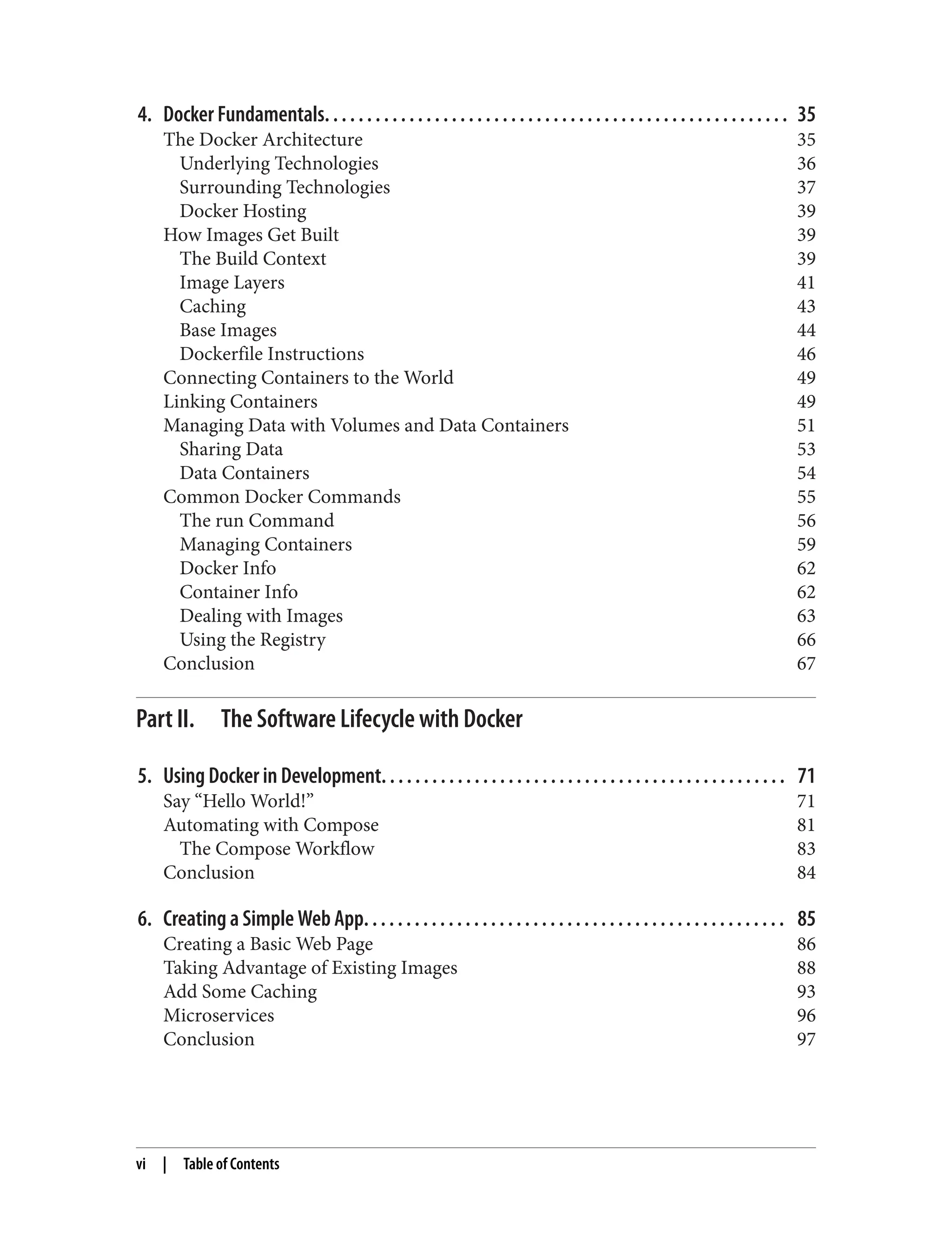 4. Docker Fundamentals. . . . . . . . . . . . . . . . . . . . . . . . . . . . . . . . . . . . . . . . . . . . . . . . . . . . . . . 35
The Docker Architecture 35
Underlying Technologies 36
Surrounding Technologies 37
Docker Hosting 39
How Images Get Built 39
The Build Context 39
Image Layers 41
Caching 43
Base Images 44
Dockerfile Instructions 46
Connecting Containers to the World 49
Linking Containers 49
Managing Data with Volumes and Data Containers 51
Sharing Data 53
Data Containers 54
Common Docker Commands 55
The run Command 56
Managing Containers 59
Docker Info 62
Container Info 62
Dealing with Images 63
Using the Registry 66
Conclusion 67
Part II. The Software Lifecycle with Docker
5. Using Docker in Development. . . . . . . . . . . . . . . . . . . . . . . . . . . . . . . . . . . . . . . . . . . . . . . . 71
Say “Hello World!” 71
Automating with Compose 81
The Compose Workflow 83
Conclusion 84
6. Creating a Simple Web App. . . . . . . . . . . . . . . . . . . . . . . . . . . . . . . . . . . . . . . . . . . . . . . . . . 85
Creating a Basic Web Page 86
Taking Advantage of Existing Images 88
Add Some Caching 93
Microservices 96
Conclusion 97
vi | Table of Contents
 