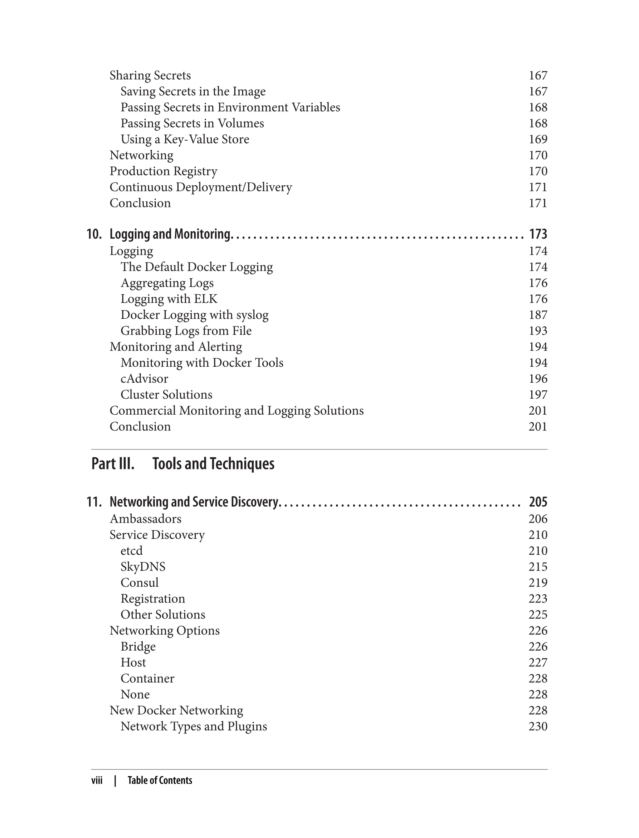 Sharing Secrets 167
Saving Secrets in the Image 167
Passing Secrets in Environment Variables 168
Passing Secrets in Volumes 168
Using a Key-Value Store 169
Networking 170
Production Registry 170
Continuous Deployment/Delivery 171
Conclusion 171
10. Logging and Monitoring. . . . . . . . . . . . . . . . . . . . . . . . . . . . . . . . . . . . . . . . . . . . . . . . . . . . 173
Logging 174
The Default Docker Logging 174
Aggregating Logs 176
Logging with ELK 176
Docker Logging with syslog 187
Grabbing Logs from File 193
Monitoring and Alerting 194
Monitoring with Docker Tools 194
cAdvisor 196
Cluster Solutions 197
Commercial Monitoring and Logging Solutions 201
Conclusion 201
Part III. Tools and Techniques
11. Networking and Service Discovery. . . . . . . . . . . . . . . . . . . . . . . . . . . . . . . . . . . . . . . . . . . 205
Ambassadors 206
Service Discovery 210
etcd 210
SkyDNS 215
Consul 219
Registration 223
Other Solutions 225
Networking Options 226
Bridge 226
Host 227
Container 228
None 228
New Docker Networking 228
Network Types and Plugins 230
viii | Table of Contents
 