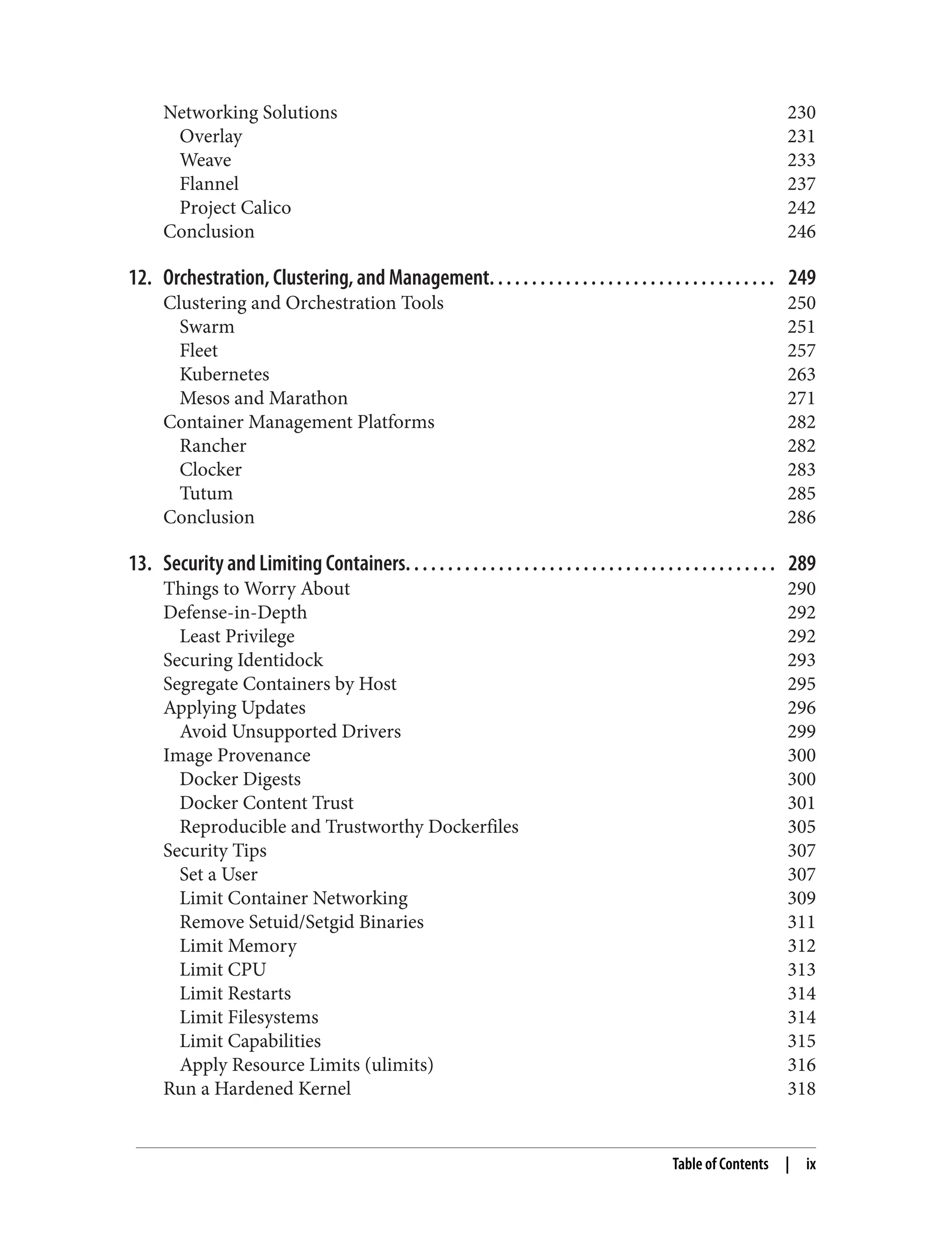 Networking Solutions 230
Overlay 231
Weave 233
Flannel 237
Project Calico 242
Conclusion 246
12. Orchestration, Clustering, and Management. . . . . . . . . . . . . . . . . . . . . . . . . . . . . . . . . . 249
Clustering and Orchestration Tools 250
Swarm 251
Fleet 257
Kubernetes 263
Mesos and Marathon 271
Container Management Platforms 282
Rancher 282
Clocker 283
Tutum 285
Conclusion 286
13. Security and Limiting Containers. . . . . . . . . . . . . . . . . . . . . . . . . . . . . . . . . . . . . . . . . . . . 289
Things to Worry About 290
Defense-in-Depth 292
Least Privilege 292
Securing Identidock 293
Segregate Containers by Host 295
Applying Updates 296
Avoid Unsupported Drivers 299
Image Provenance 300
Docker Digests 300
Docker Content Trust 301
Reproducible and Trustworthy Dockerfiles 305
Security Tips 307
Set a User 307
Limit Container Networking 309
Remove Setuid/Setgid Binaries 311
Limit Memory 312
Limit CPU 313
Limit Restarts 314
Limit Filesystems 314
Limit Capabilities 315
Apply Resource Limits (ulimits) 316
Run a Hardened Kernel 318
Table of Contents | ix
 