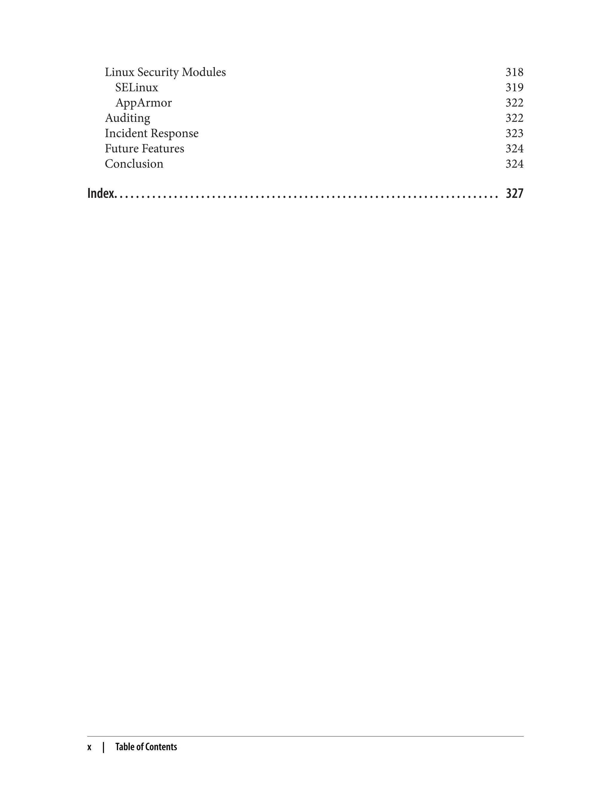 Linux Security Modules 318
SELinux 319
AppArmor 322
Auditing 322
Incident Response 323
Future Features 324
Conclusion 324
Index. . . . . . . . . . . . . . . . . . . . . . . . . . . . . . . . . . . . . . . . . . . . . . . . . . . . . . . . . . . . . . . . . . . . . . . 327
x | Table of Contents
 