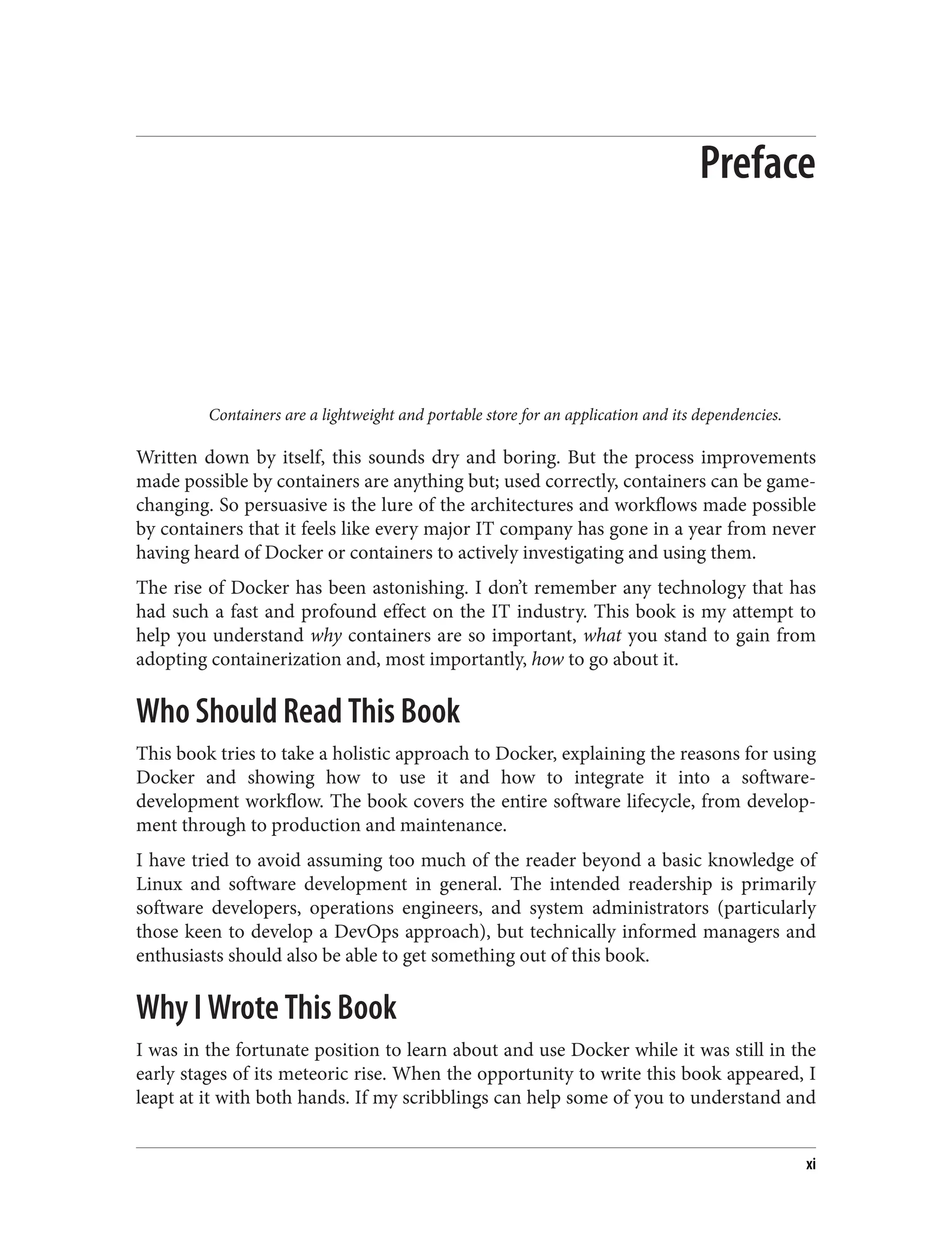 Preface
Containers are a lightweight and portable store for an application and its dependencies.
Written down by itself, this sounds dry and boring. But the process improvements
made possible by containers are anything but; used correctly, containers can be game-
changing. So persuasive is the lure of the architectures and workflows made possible
by containers that it feels like every major IT company has gone in a year from never
having heard of Docker or containers to actively investigating and using them.
The rise of Docker has been astonishing. I don’t remember any technology that has
had such a fast and profound effect on the IT industry. This book is my attempt to
help you understand why containers are so important, what you stand to gain from
adopting containerization and, most importantly, how to go about it.
Who Should Read This Book
This book tries to take a holistic approach to Docker, explaining the reasons for using
Docker and showing how to use it and how to integrate it into a software-
development workflow. The book covers the entire software lifecycle, from develop‐
ment through to production and maintenance.
I have tried to avoid assuming too much of the reader beyond a basic knowledge of
Linux and software development in general. The intended readership is primarily
software developers, operations engineers, and system administrators (particularly
those keen to develop a DevOps approach), but technically informed managers and
enthusiasts should also be able to get something out of this book.
Why I Wrote This Book
I was in the fortunate position to learn about and use Docker while it was still in the
early stages of its meteoric rise. When the opportunity to write this book appeared, I
leapt at it with both hands. If my scribblings can help some of you to understand and
xi
 