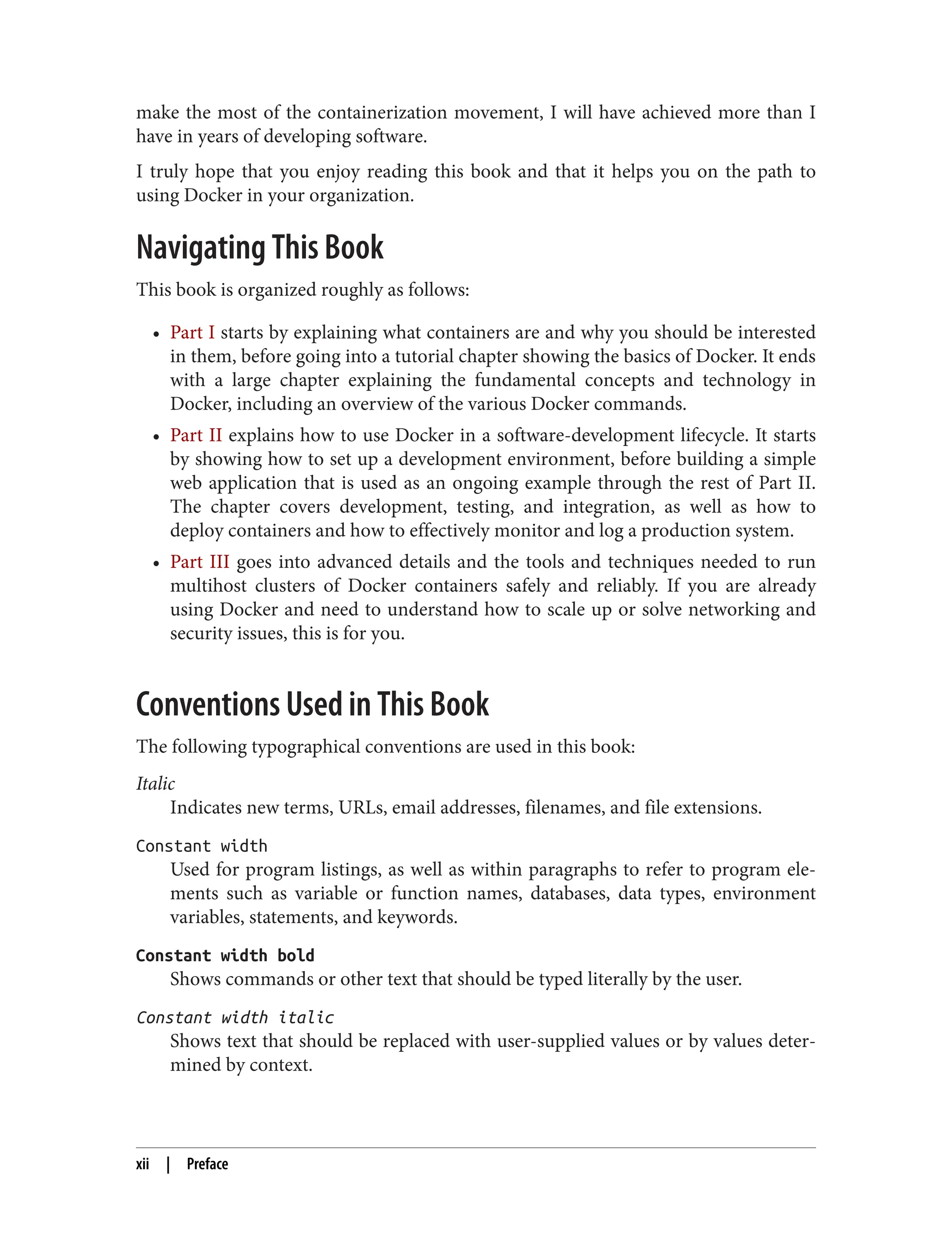 make the most of the containerization movement, I will have achieved more than I
have in years of developing software.
I truly hope that you enjoy reading this book and that it helps you on the path to
using Docker in your organization.
Navigating This Book
This book is organized roughly as follows:
• Part I starts by explaining what containers are and why you should be interested
in them, before going into a tutorial chapter showing the basics of Docker. It ends
with a large chapter explaining the fundamental concepts and technology in
Docker, including an overview of the various Docker commands.
• Part II explains how to use Docker in a software-development lifecycle. It starts
by showing how to set up a development environment, before building a simple
web application that is used as an ongoing example through the rest of Part II.
The chapter covers development, testing, and integration, as well as how to
deploy containers and how to effectively monitor and log a production system.
• Part III goes into advanced details and the tools and techniques needed to run
multihost clusters of Docker containers safely and reliably. If you are already
using Docker and need to understand how to scale up or solve networking and
security issues, this is for you.
Conventions Used in This Book
The following typographical conventions are used in this book:
Italic
Indicates new terms, URLs, email addresses, filenames, and file extensions.
Constant width
Used for program listings, as well as within paragraphs to refer to program ele‐
ments such as variable or function names, databases, data types, environment
variables, statements, and keywords.
Constant width bold
Shows commands or other text that should be typed literally by the user.
Constant width italic
Shows text that should be replaced with user-supplied values or by values deter‐
mined by context.
xii | Preface
 