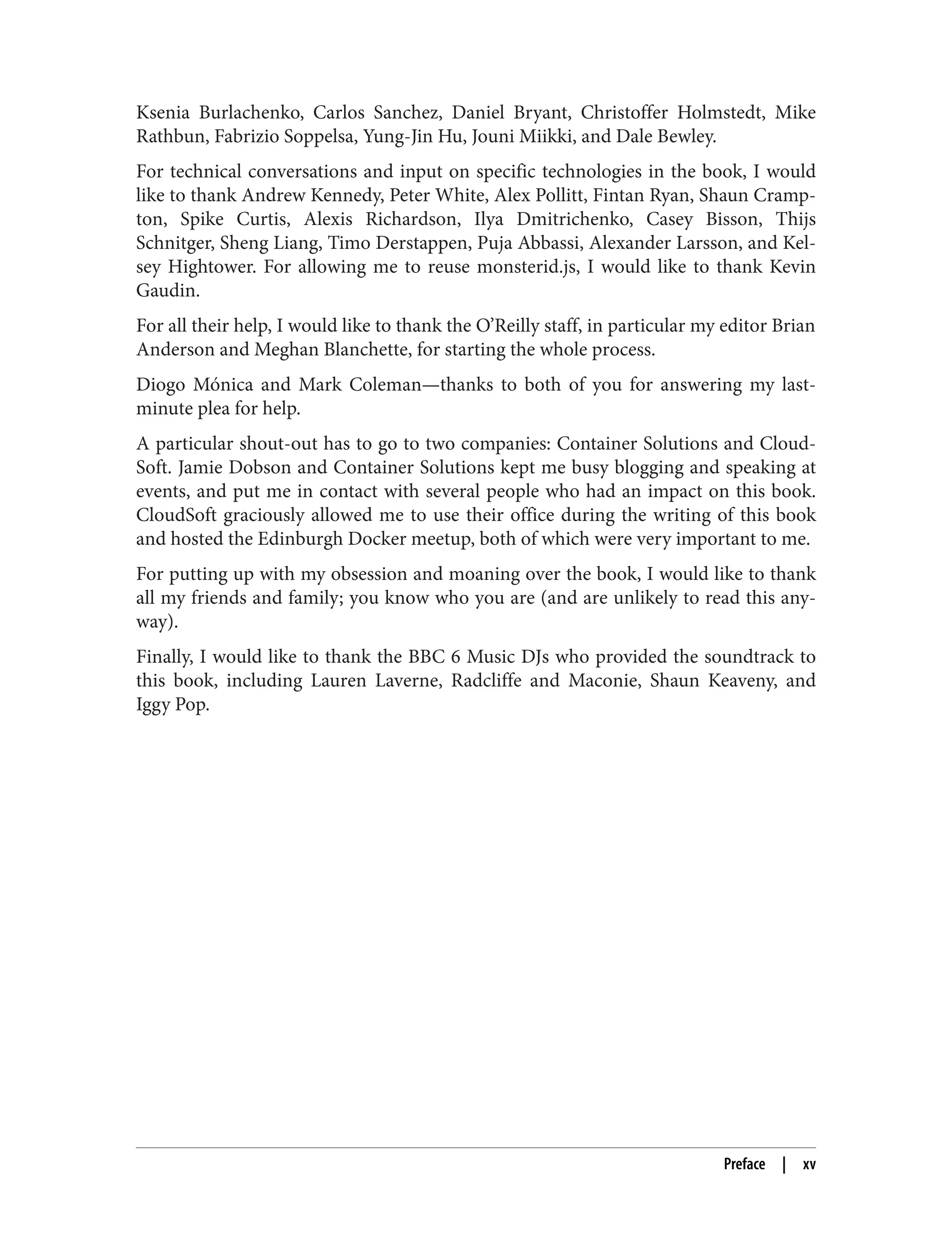 Ksenia Burlachenko, Carlos Sanchez, Daniel Bryant, Christoffer Holmstedt, Mike
Rathbun, Fabrizio Soppelsa, Yung-Jin Hu, Jouni Miikki, and Dale Bewley.
For technical conversations and input on specific technologies in the book, I would
like to thank Andrew Kennedy, Peter White, Alex Pollitt, Fintan Ryan, Shaun Cramp‐
ton, Spike Curtis, Alexis Richardson, Ilya Dmitrichenko, Casey Bisson, Thijs
Schnitger, Sheng Liang, Timo Derstappen, Puja Abbassi, Alexander Larsson, and Kel‐
sey Hightower. For allowing me to reuse monsterid.js, I would like to thank Kevin
Gaudin.
For all their help, I would like to thank the O’Reilly staff, in particular my editor Brian
Anderson and Meghan Blanchette, for starting the whole process.
Diogo Mónica and Mark Coleman—thanks to both of you for answering my last-
minute plea for help.
A particular shout-out has to go to two companies: Container Solutions and Cloud‐
Soft. Jamie Dobson and Container Solutions kept me busy blogging and speaking at
events, and put me in contact with several people who had an impact on this book.
CloudSoft graciously allowed me to use their office during the writing of this book
and hosted the Edinburgh Docker meetup, both of which were very important to me.
For putting up with my obsession and moaning over the book, I would like to thank
all my friends and family; you know who you are (and are unlikely to read this any‐
way).
Finally, I would like to thank the BBC 6 Music DJs who provided the soundtrack to
this book, including Lauren Laverne, Radcliffe and Maconie, Shaun Keaveny, and
Iggy Pop.
Preface | xv
 