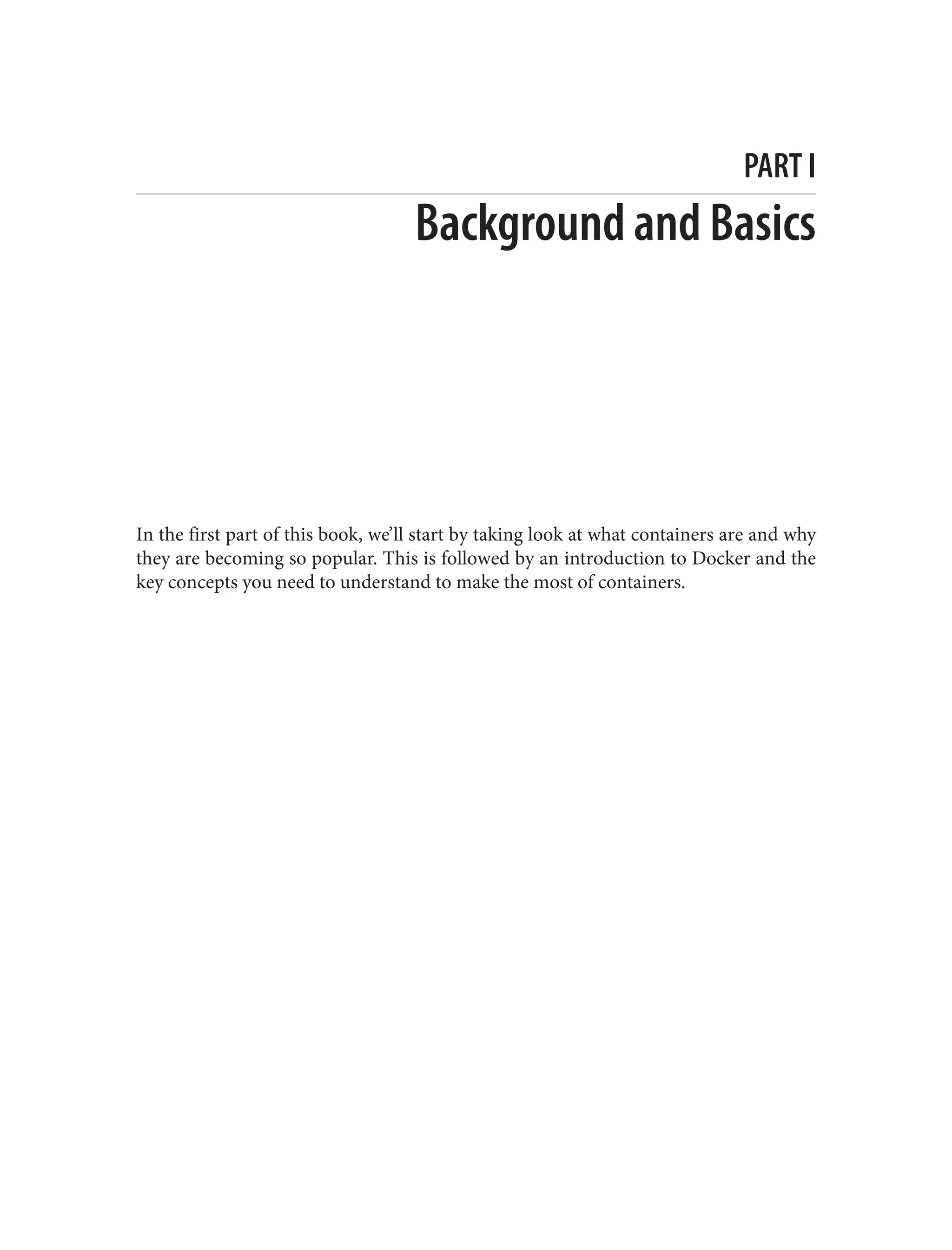 PART I
Background and Basics
In the first part of this book, we’ll start by taking look at what containers are and why
they are becoming so popular. This is followed by an introduction to Docker and the
key concepts you need to understand to make the most of containers.
 
