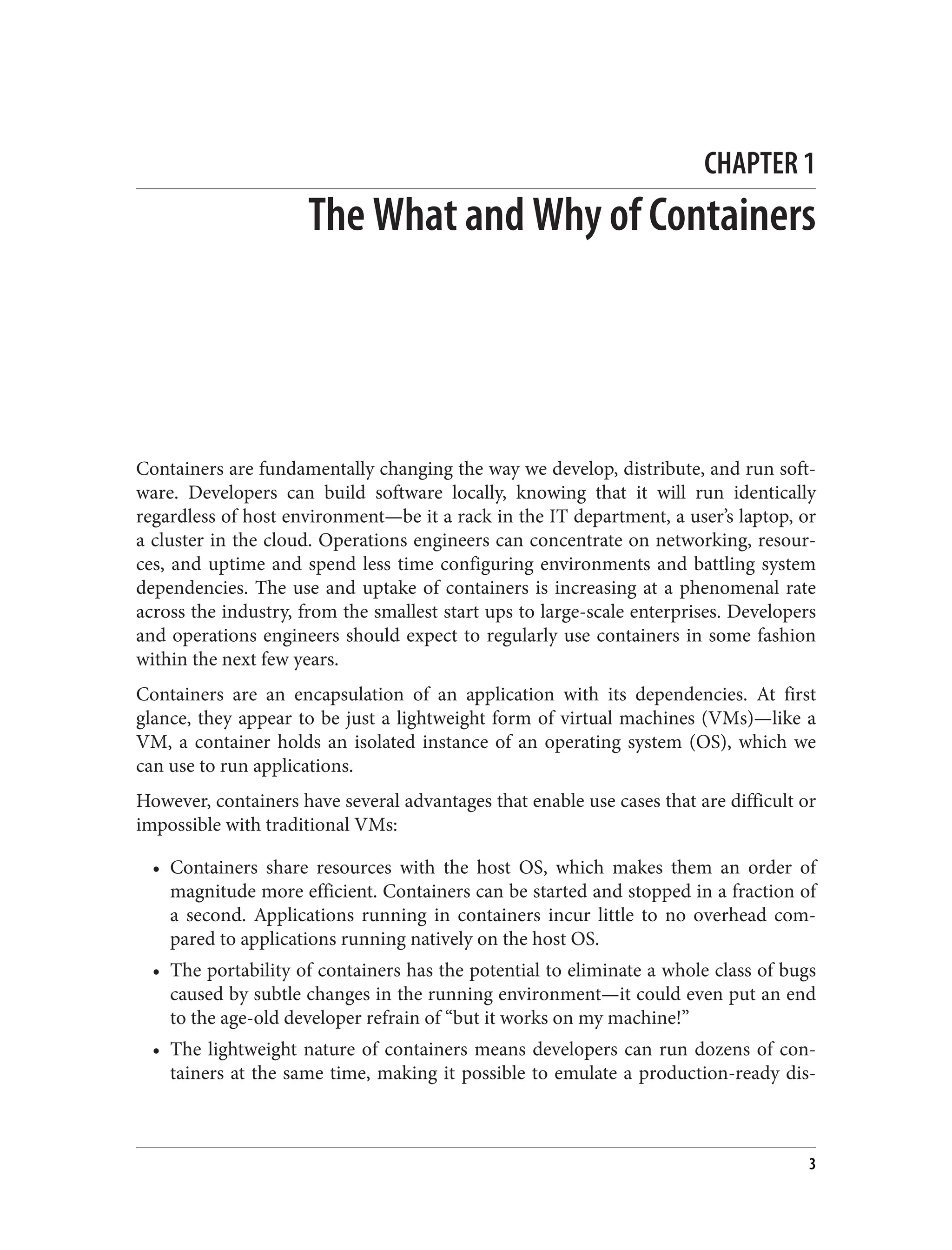 CHAPTER 1
The What and Why of Containers
Containers are fundamentally changing the way we develop, distribute, and run soft‐
ware. Developers can build software locally, knowing that it will run identically
regardless of host environment—be it a rack in the IT department, a user’s laptop, or
a cluster in the cloud. Operations engineers can concentrate on networking, resour‐
ces, and uptime and spend less time configuring environments and battling system
dependencies. The use and uptake of containers is increasing at a phenomenal rate
across the industry, from the smallest start ups to large-scale enterprises. Developers
and operations engineers should expect to regularly use containers in some fashion
within the next few years.
Containers are an encapsulation of an application with its dependencies. At first
glance, they appear to be just a lightweight form of virtual machines (VMs)—like a
VM, a container holds an isolated instance of an operating system (OS), which we
can use to run applications.
However, containers have several advantages that enable use cases that are difficult or
impossible with traditional VMs:
• Containers share resources with the host OS, which makes them an order of
magnitude more efficient. Containers can be started and stopped in a fraction of
a second. Applications running in containers incur little to no overhead com‐
pared to applications running natively on the host OS.
• The portability of containers has the potential to eliminate a whole class of bugs
caused by subtle changes in the running environment—it could even put an end
to the age-old developer refrain of “but it works on my machine!”
• The lightweight nature of containers means developers can run dozens of con‐
tainers at the same time, making it possible to emulate a production-ready dis‐
3
 