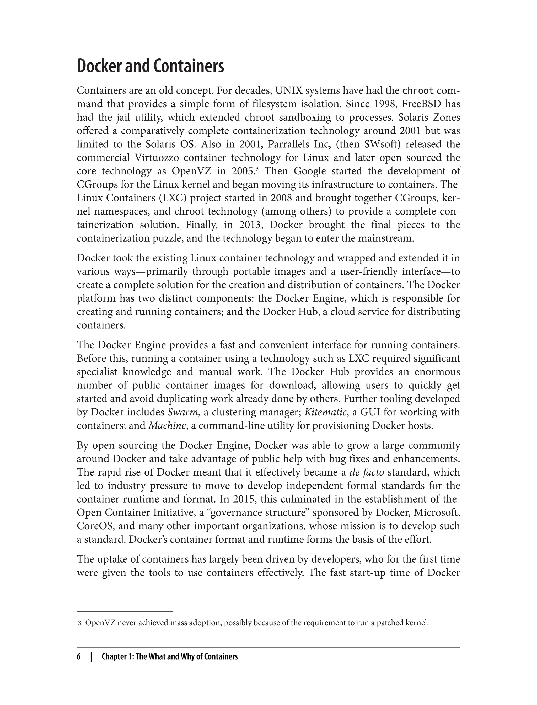 3 OpenVZ never achieved mass adoption, possibly because of the requirement to run a patched kernel.
Docker and Containers
Containers are an old concept. For decades, UNIX systems have had the chroot com‐
mand that provides a simple form of filesystem isolation. Since 1998, FreeBSD has
had the jail utility, which extended chroot sandboxing to processes. Solaris Zones
offered a comparatively complete containerization technology around 2001 but was
limited to the Solaris OS. Also in 2001, Parrallels Inc, (then SWsoft) released the
commercial Virtuozzo container technology for Linux and later open sourced the
core technology as OpenVZ in 2005.3
Then Google started the development of
CGroups for the Linux kernel and began moving its infrastructure to containers. The
Linux Containers (LXC) project started in 2008 and brought together CGroups, ker‐
nel namespaces, and chroot technology (among others) to provide a complete con‐
tainerization solution. Finally, in 2013, Docker brought the final pieces to the
containerization puzzle, and the technology began to enter the mainstream.
Docker took the existing Linux container technology and wrapped and extended it in
various ways—primarily through portable images and a user-friendly interface—to
create a complete solution for the creation and distribution of containers. The Docker
platform has two distinct components: the Docker Engine, which is responsible for
creating and running containers; and the Docker Hub, a cloud service for distributing
containers.
The Docker Engine provides a fast and convenient interface for running containers.
Before this, running a container using a technology such as LXC required significant
specialist knowledge and manual work. The Docker Hub provides an enormous
number of public container images for download, allowing users to quickly get
started and avoid duplicating work already done by others. Further tooling developed
by Docker includes Swarm, a clustering manager; Kitematic, a GUI for working with
containers; and Machine, a command-line utility for provisioning Docker hosts.
By open sourcing the Docker Engine, Docker was able to grow a large community
around Docker and take advantage of public help with bug fixes and enhancements.
The rapid rise of Docker meant that it effectively became a de facto standard, which
led to industry pressure to move to develop independent formal standards for the
container runtime and format. In 2015, this culminated in the establishment of the
Open Container Initiative, a “governance structure” sponsored by Docker, Microsoft,
CoreOS, and many other important organizations, whose mission is to develop such
a standard. Docker’s container format and runtime forms the basis of the effort.
The uptake of containers has largely been driven by developers, who for the first time
were given the tools to use containers effectively. The fast start-up time of Docker
6 | Chapter 1: The What and Why of Containers
 