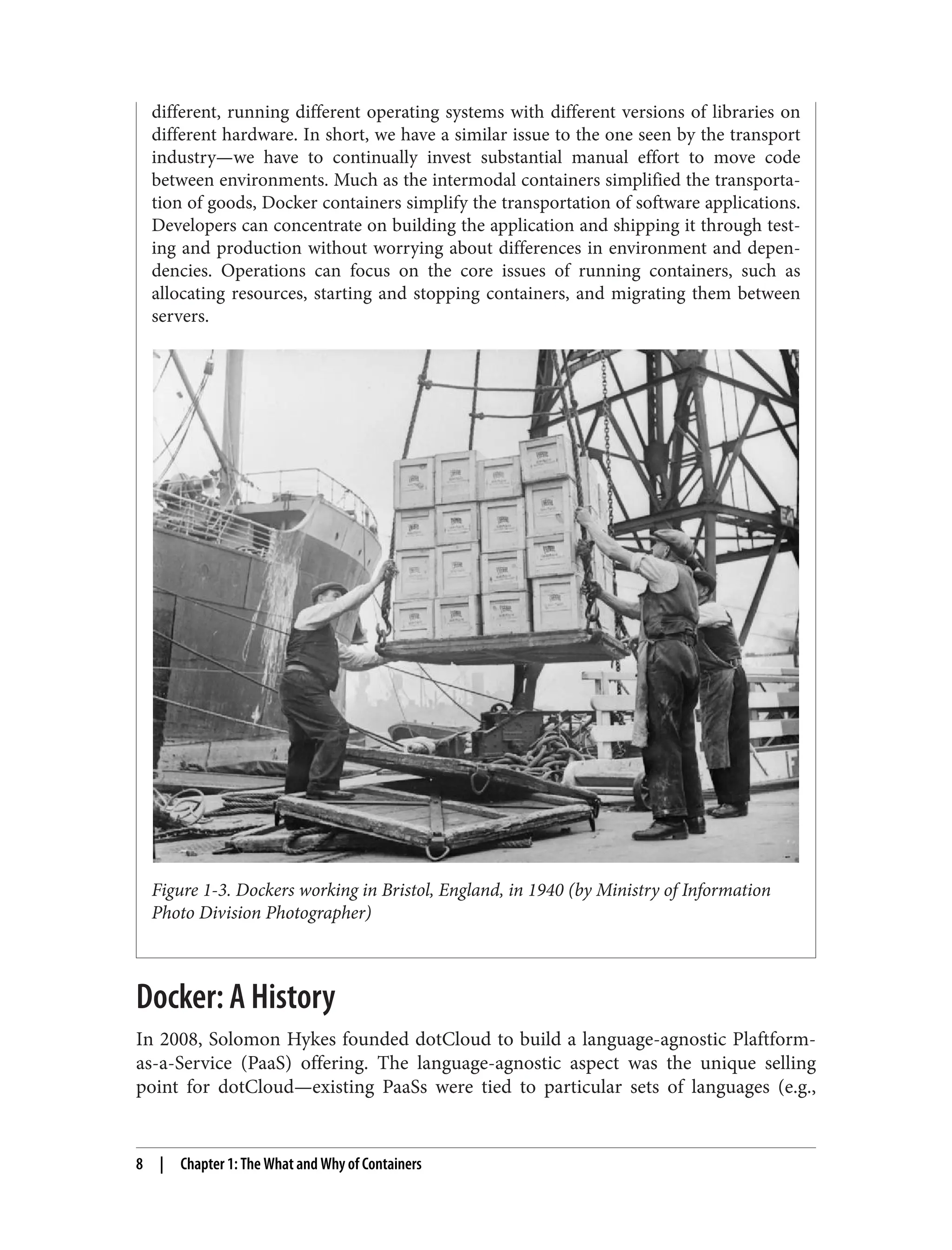 different, running different operating systems with different versions of libraries on
different hardware. In short, we have a similar issue to the one seen by the transport
industry—we have to continually invest substantial manual effort to move code
between environments. Much as the intermodal containers simplified the transporta‐
tion of goods, Docker containers simplify the transportation of software applications.
Developers can concentrate on building the application and shipping it through test‐
ing and production without worrying about differences in environment and depen‐
dencies. Operations can focus on the core issues of running containers, such as
allocating resources, starting and stopping containers, and migrating them between
servers.
Figure 1-3. Dockers working in Bristol, England, in 1940 (by Ministry of Information
Photo Division Photographer)
Docker: A History
In 2008, Solomon Hykes founded dotCloud to build a language-agnostic Plaftform-
as-a-Service (PaaS) offering. The language-agnostic aspect was the unique selling
point for dotCloud—existing PaaSs were tied to particular sets of languages (e.g.,
8 | Chapter 1: The What and Why of Containers
 