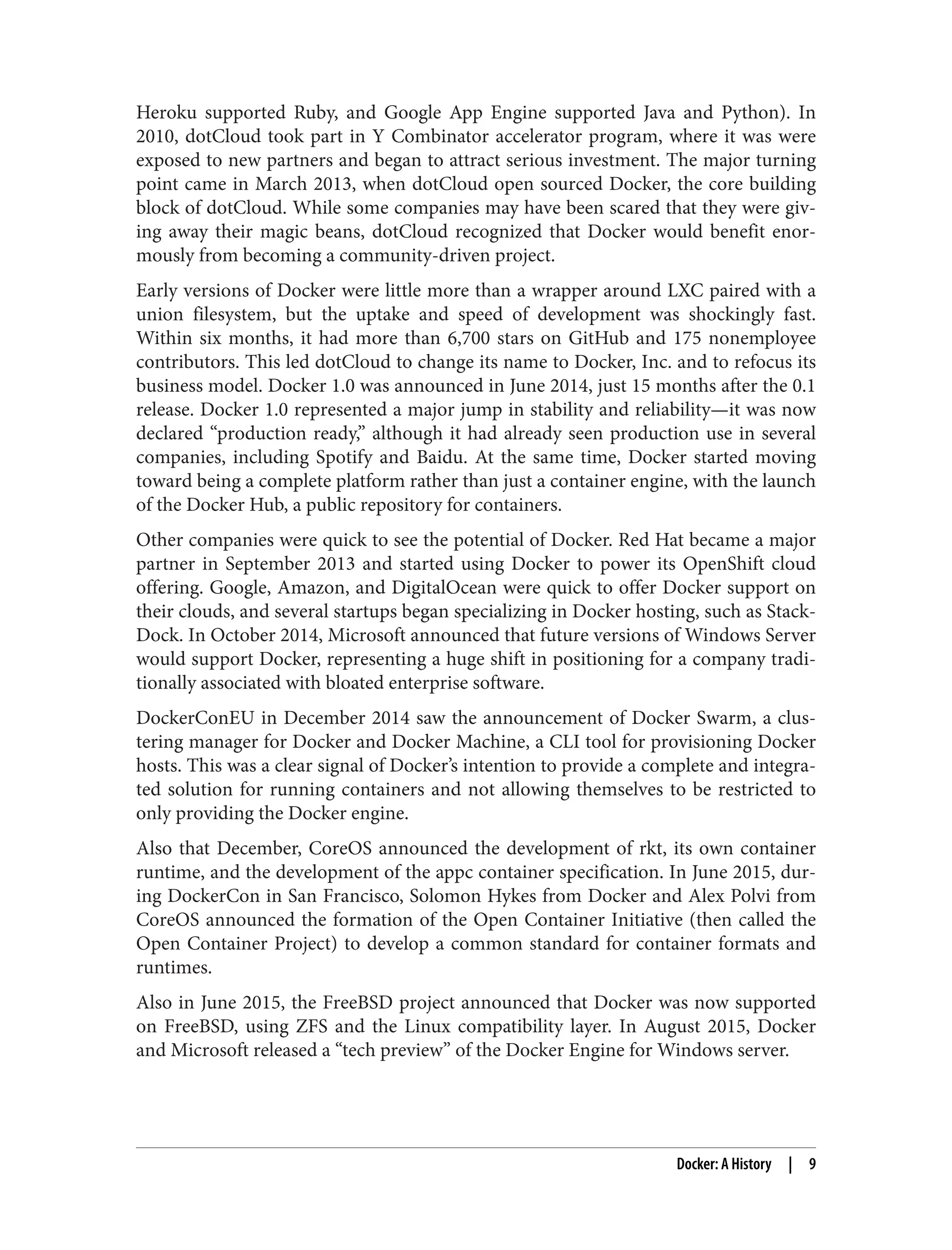 Heroku supported Ruby, and Google App Engine supported Java and Python). In
2010, dotCloud took part in Y Combinator accelerator program, where it was were
exposed to new partners and began to attract serious investment. The major turning
point came in March 2013, when dotCloud open sourced Docker, the core building
block of dotCloud. While some companies may have been scared that they were giv‐
ing away their magic beans, dotCloud recognized that Docker would benefit enor‐
mously from becoming a community-driven project.
Early versions of Docker were little more than a wrapper around LXC paired with a
union filesystem, but the uptake and speed of development was shockingly fast.
Within six months, it had more than 6,700 stars on GitHub and 175 nonemployee
contributors. This led dotCloud to change its name to Docker, Inc. and to refocus its
business model. Docker 1.0 was announced in June 2014, just 15 months after the 0.1
release. Docker 1.0 represented a major jump in stability and reliability—it was now
declared “production ready,” although it had already seen production use in several
companies, including Spotify and Baidu. At the same time, Docker started moving
toward being a complete platform rather than just a container engine, with the launch
of the Docker Hub, a public repository for containers.
Other companies were quick to see the potential of Docker. Red Hat became a major
partner in September 2013 and started using Docker to power its OpenShift cloud
offering. Google, Amazon, and DigitalOcean were quick to offer Docker support on
their clouds, and several startups began specializing in Docker hosting, such as Stack‐
Dock. In October 2014, Microsoft announced that future versions of Windows Server
would support Docker, representing a huge shift in positioning for a company tradi‐
tionally associated with bloated enterprise software.
DockerConEU in December 2014 saw the announcement of Docker Swarm, a clus‐
tering manager for Docker and Docker Machine, a CLI tool for provisioning Docker
hosts. This was a clear signal of Docker’s intention to provide a complete and integra‐
ted solution for running containers and not allowing themselves to be restricted to
only providing the Docker engine.
Also that December, CoreOS announced the development of rkt, its own container
runtime, and the development of the appc container specification. In June 2015, dur‐
ing DockerCon in San Francisco, Solomon Hykes from Docker and Alex Polvi from
CoreOS announced the formation of the Open Container Initiative (then called the
Open Container Project) to develop a common standard for container formats and
runtimes.
Also in June 2015, the FreeBSD project announced that Docker was now supported
on FreeBSD, using ZFS and the Linux compatibility layer. In August 2015, Docker
and Microsoft released a “tech preview” of the Docker Engine for Windows server.
Docker: A History | 9
 