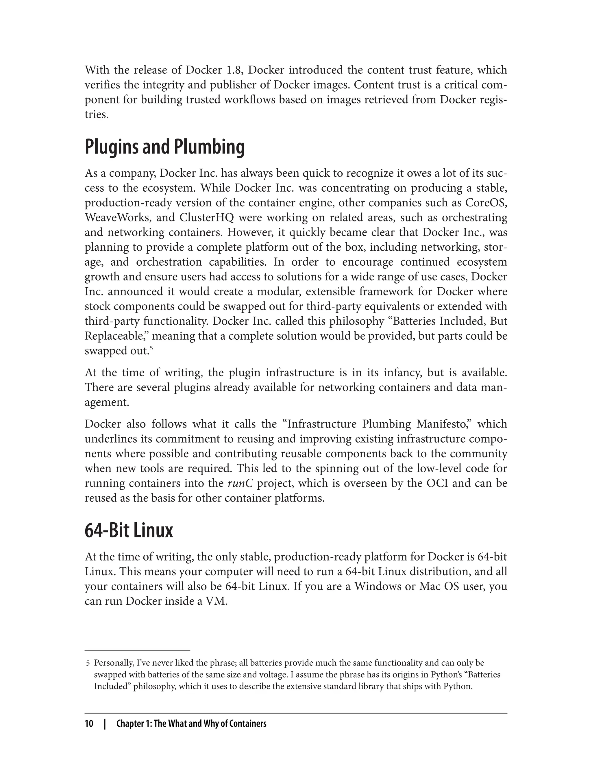 5 Personally, I’ve never liked the phrase; all batteries provide much the same functionality and can only be
swapped with batteries of the same size and voltage. I assume the phrase has its origins in Python’s “Batteries
Included” philosophy, which it uses to describe the extensive standard library that ships with Python.
With the release of Docker 1.8, Docker introduced the content trust feature, which
verifies the integrity and publisher of Docker images. Content trust is a critical com‐
ponent for building trusted workflows based on images retrieved from Docker regis‐
tries.
Plugins and Plumbing
As a company, Docker Inc. has always been quick to recognize it owes a lot of its suc‐
cess to the ecosystem. While Docker Inc. was concentrating on producing a stable,
production-ready version of the container engine, other companies such as CoreOS,
WeaveWorks, and ClusterHQ were working on related areas, such as orchestrating
and networking containers. However, it quickly became clear that Docker Inc., was
planning to provide a complete platform out of the box, including networking, stor‐
age, and orchestration capabilities. In order to encourage continued ecosystem
growth and ensure users had access to solutions for a wide range of use cases, Docker
Inc. announced it would create a modular, extensible framework for Docker where
stock components could be swapped out for third-party equivalents or extended with
third-party functionality. Docker Inc. called this philosophy “Batteries Included, But
Replaceable,” meaning that a complete solution would be provided, but parts could be
swapped out.5
At the time of writing, the plugin infrastructure is in its infancy, but is available.
There are several plugins already available for networking containers and data man‐
agement.
Docker also follows what it calls the “Infrastructure Plumbing Manifesto,” which
underlines its commitment to reusing and improving existing infrastructure compo‐
nents where possible and contributing reusable components back to the community
when new tools are required. This led to the spinning out of the low-level code for
running containers into the runC project, which is overseen by the OCI and can be
reused as the basis for other container platforms.
64-Bit Linux
At the time of writing, the only stable, production-ready platform for Docker is 64-bit
Linux. This means your computer will need to run a 64-bit Linux distribution, and all
your containers will also be 64-bit Linux. If you are a Windows or Mac OS user, you
can run Docker inside a VM.
10 | Chapter 1: The What and Why of Containers
 