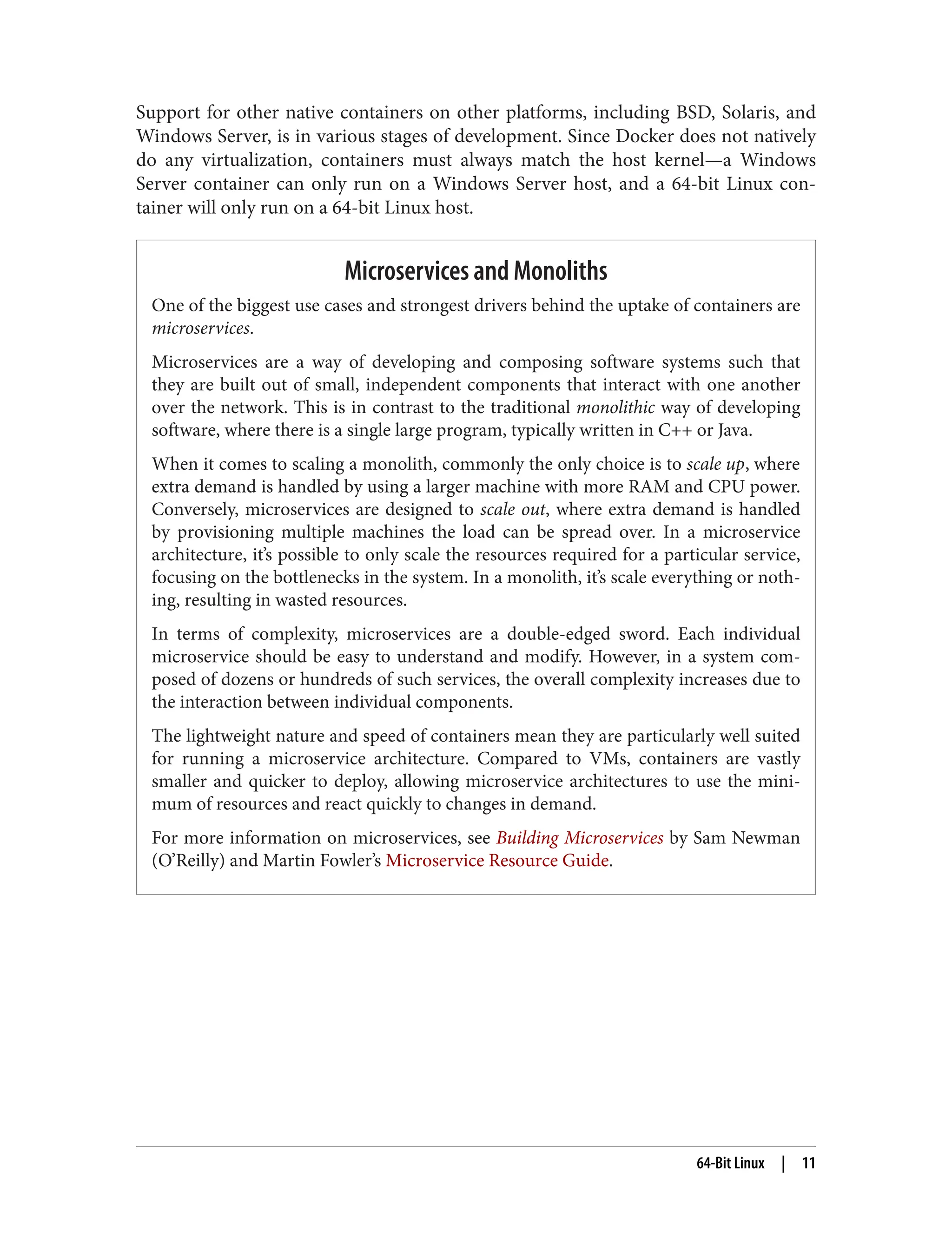 Support for other native containers on other platforms, including BSD, Solaris, and
Windows Server, is in various stages of development. Since Docker does not natively
do any virtualization, containers must always match the host kernel—a Windows
Server container can only run on a Windows Server host, and a 64-bit Linux con‐
tainer will only run on a 64-bit Linux host.
Microservices and Monoliths
One of the biggest use cases and strongest drivers behind the uptake of containers are
microservices.
Microservices are a way of developing and composing software systems such that
they are built out of small, independent components that interact with one another
over the network. This is in contrast to the traditional monolithic way of developing
software, where there is a single large program, typically written in C++ or Java.
When it comes to scaling a monolith, commonly the only choice is to scale up, where
extra demand is handled by using a larger machine with more RAM and CPU power.
Conversely, microservices are designed to scale out, where extra demand is handled
by provisioning multiple machines the load can be spread over. In a microservice
architecture, it’s possible to only scale the resources required for a particular service,
focusing on the bottlenecks in the system. In a monolith, it’s scale everything or noth‐
ing, resulting in wasted resources.
In terms of complexity, microservices are a double-edged sword. Each individual
microservice should be easy to understand and modify. However, in a system com‐
posed of dozens or hundreds of such services, the overall complexity increases due to
the interaction between individual components.
The lightweight nature and speed of containers mean they are particularly well suited
for running a microservice architecture. Compared to VMs, containers are vastly
smaller and quicker to deploy, allowing microservice architectures to use the mini‐
mum of resources and react quickly to changes in demand.
For more information on microservices, see Building Microservices by Sam Newman
(O’Reilly) and Martin Fowler’s Microservice Resource Guide.
64-Bit Linux | 11
 