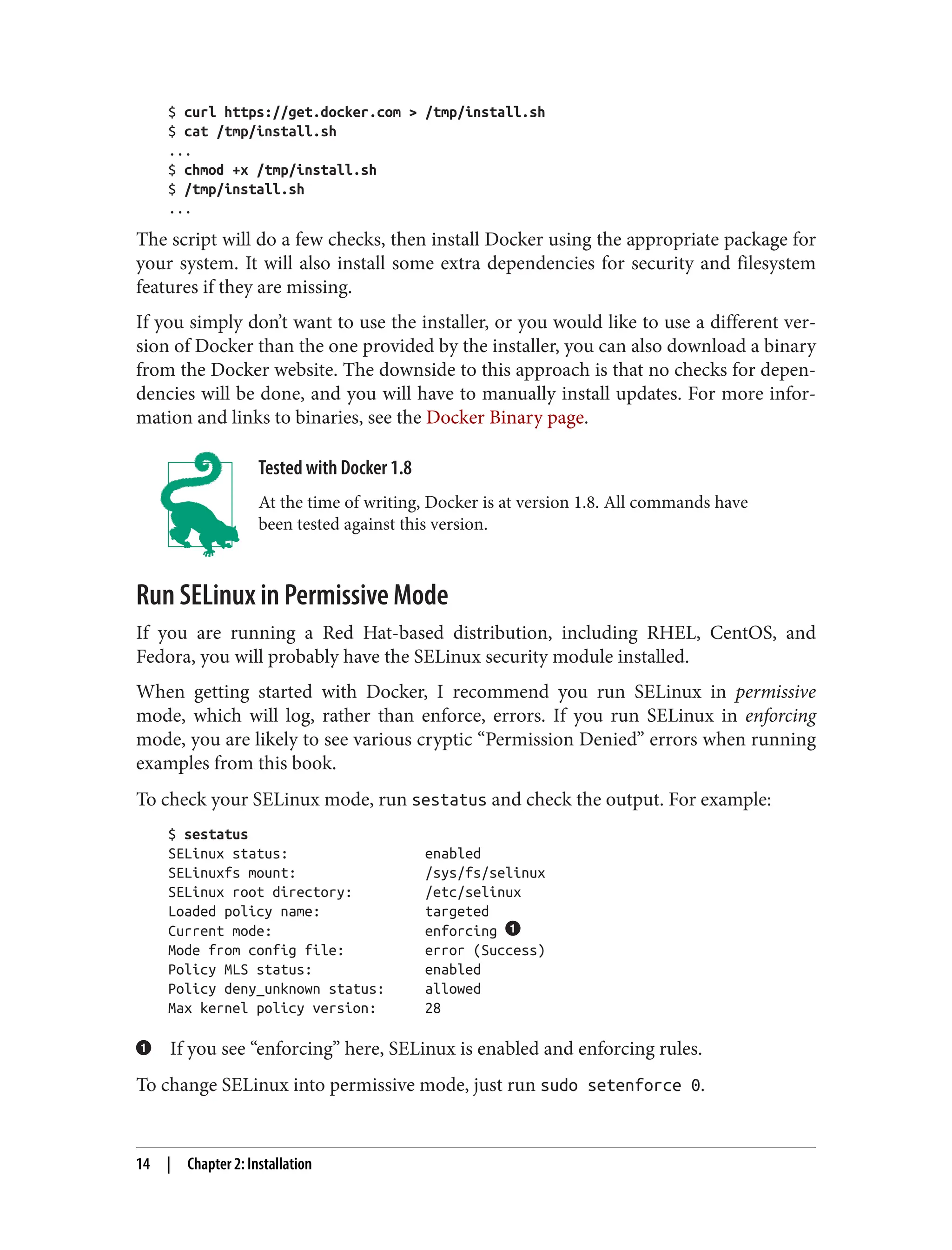 $ curl https://get.docker.com > /tmp/install.sh
$ cat /tmp/install.sh
...
$ chmod +x /tmp/install.sh
$ /tmp/install.sh
...
The script will do a few checks, then install Docker using the appropriate package for
your system. It will also install some extra dependencies for security and filesystem
features if they are missing.
If you simply don’t want to use the installer, or you would like to use a different ver‐
sion of Docker than the one provided by the installer, you can also download a binary
from the Docker website. The downside to this approach is that no checks for depen‐
dencies will be done, and you will have to manually install updates. For more infor‐
mation and links to binaries, see the Docker Binary page.
Tested with Docker 1.8
At the time of writing, Docker is at version 1.8. All commands have
been tested against this version.
Run SELinux in Permissive Mode
If you are running a Red Hat-based distribution, including RHEL, CentOS, and
Fedora, you will probably have the SELinux security module installed.
When getting started with Docker, I recommend you run SELinux in permissive
mode, which will log, rather than enforce, errors. If you run SELinux in enforcing
mode, you are likely to see various cryptic “Permission Denied” errors when running
examples from this book.
To check your SELinux mode, run sestatus and check the output. For example:
$ sestatus
SELinux status: enabled
SELinuxfs mount: /sys/fs/selinux
SELinux root directory: /etc/selinux
Loaded policy name: targeted
Current mode: enforcing
Mode from config file: error (Success)
Policy MLS status: enabled
Policy deny_unknown status: allowed
Max kernel policy version: 28
If you see “enforcing” here, SELinux is enabled and enforcing rules.
To change SELinux into permissive mode, just run sudo setenforce 0.
14 | Chapter 2: Installation
 