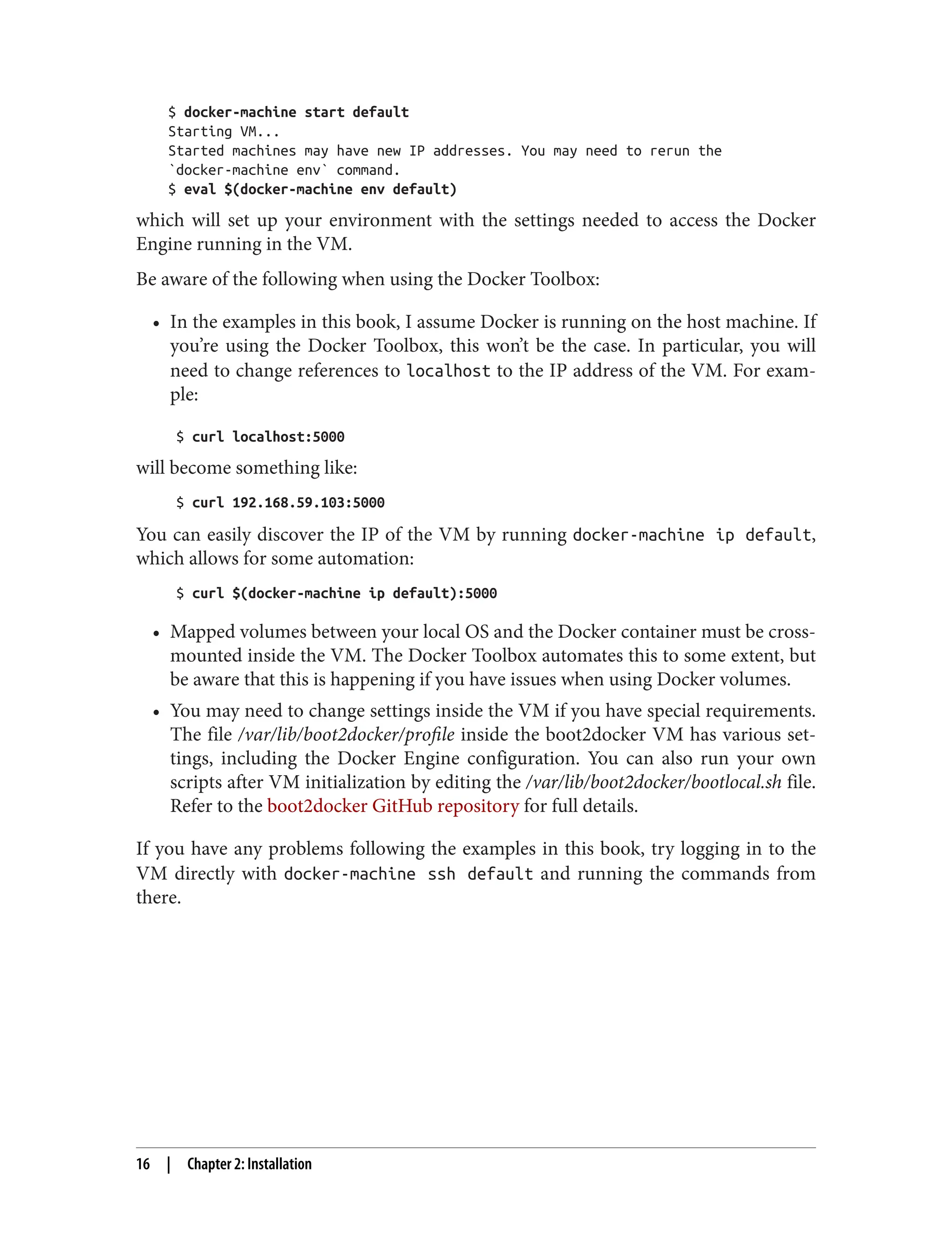 $ docker-machine start default
Starting VM...
Started machines may have new IP addresses. You may need to rerun the
`docker-machine env` command.
$ eval $(docker-machine env default)
which will set up your environment with the settings needed to access the Docker
Engine running in the VM.
Be aware of the following when using the Docker Toolbox:
• In the examples in this book, I assume Docker is running on the host machine. If
you’re using the Docker Toolbox, this won’t be the case. In particular, you will
need to change references to localhost to the IP address of the VM. For exam‐
ple:
$ curl localhost:5000
will become something like:
$ curl 192.168.59.103:5000
You can easily discover the IP of the VM by running docker-machine ip default,
which allows for some automation:
$ curl $(docker-machine ip default):5000
• Mapped volumes between your local OS and the Docker container must be cross-
mounted inside the VM. The Docker Toolbox automates this to some extent, but
be aware that this is happening if you have issues when using Docker volumes.
• You may need to change settings inside the VM if you have special requirements.
The file /var/lib/boot2docker/profile inside the boot2docker VM has various set‐
tings, including the Docker Engine configuration. You can also run your own
scripts after VM initialization by editing the /var/lib/boot2docker/bootlocal.sh file.
Refer to the boot2docker GitHub repository for full details.
If you have any problems following the examples in this book, try logging in to the
VM directly with docker-machine ssh default and running the commands from
there.
16 | Chapter 2: Installation
 