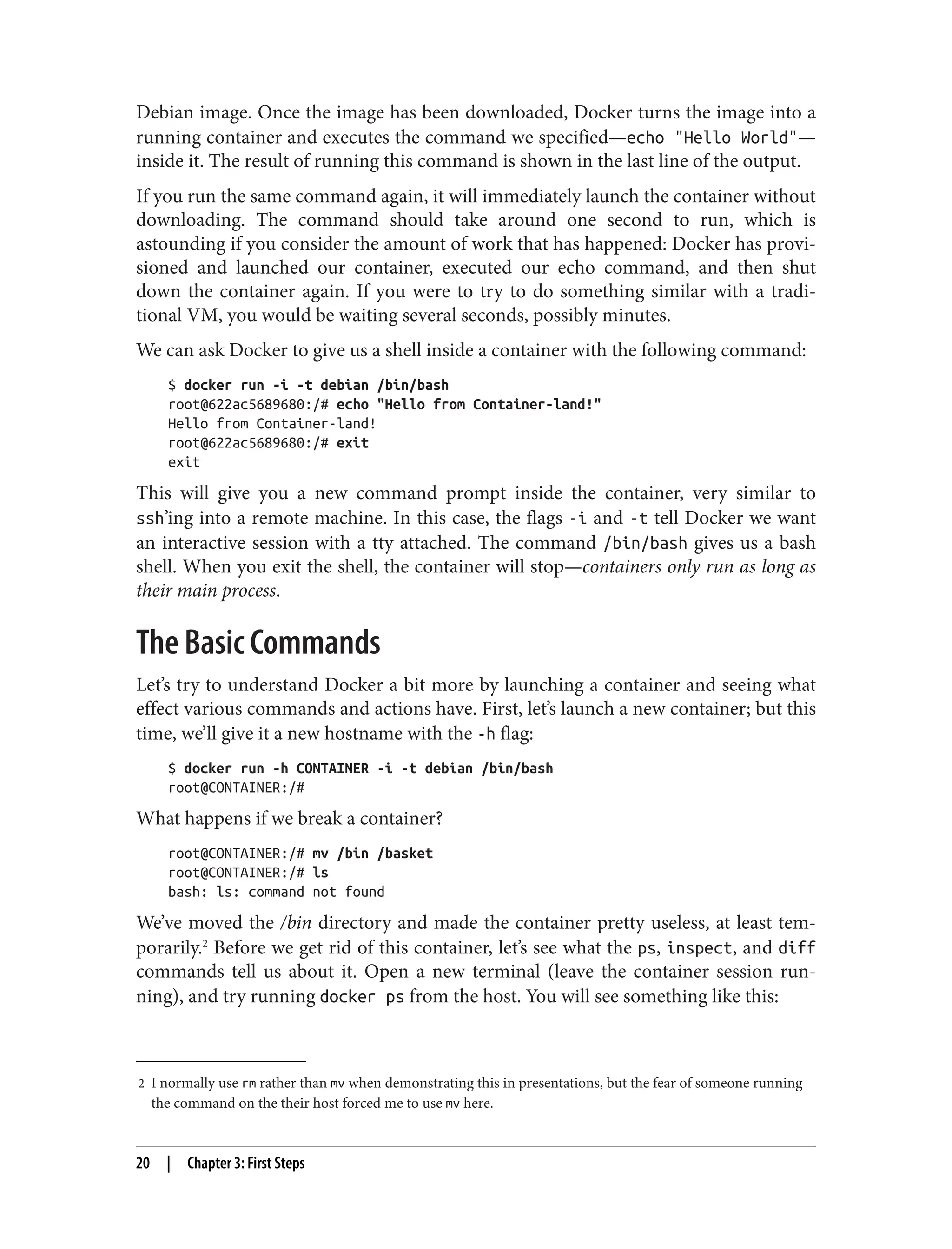 2 I normally use rm rather than mv when demonstrating this in presentations, but the fear of someone running
the command on the their host forced me to use mv here.
Debian image. Once the image has been downloaded, Docker turns the image into a
running container and executes the command we specified—echo "Hello World"—
inside it. The result of running this command is shown in the last line of the output.
If you run the same command again, it will immediately launch the container without
downloading. The command should take around one second to run, which is
astounding if you consider the amount of work that has happened: Docker has provi‐
sioned and launched our container, executed our echo command, and then shut
down the container again. If you were to try to do something similar with a tradi‐
tional VM, you would be waiting several seconds, possibly minutes.
We can ask Docker to give us a shell inside a container with the following command:
$ docker run -i -t debian /bin/bash
root@622ac5689680:/# echo "Hello from Container-land!"
Hello from Container-land!
root@622ac5689680:/# exit
exit
This will give you a new command prompt inside the container, very similar to
ssh’ing into a remote machine. In this case, the flags -i and -t tell Docker we want
an interactive session with a tty attached. The command /bin/bash gives us a bash
shell. When you exit the shell, the container will stop—containers only run as long as
their main process.
The Basic Commands
Let’s try to understand Docker a bit more by launching a container and seeing what
effect various commands and actions have. First, let’s launch a new container; but this
time, we’ll give it a new hostname with the -h flag:
$ docker run -h CONTAINER -i -t debian /bin/bash
root@CONTAINER:/#
What happens if we break a container?
root@CONTAINER:/# mv /bin /basket
root@CONTAINER:/# ls
bash: ls: command not found
We’ve moved the /bin directory and made the container pretty useless, at least tem‐
porarily.2
Before we get rid of this container, let’s see what the ps, inspect, and diff
commands tell us about it. Open a new terminal (leave the container session run‐
ning), and try running docker ps from the host. You will see something like this:
20 | Chapter 3: First Steps
 