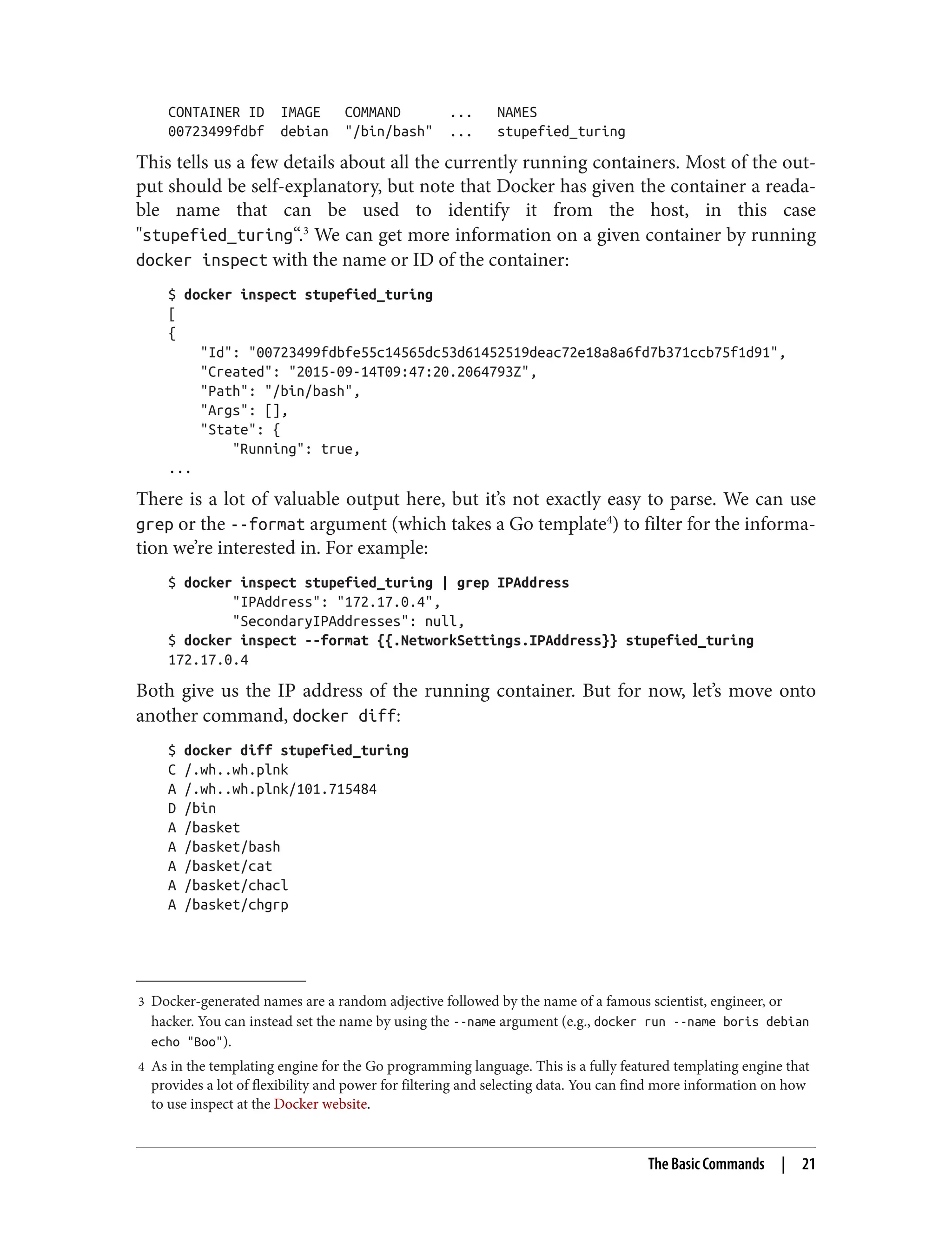 3 Docker-generated names are a random adjective followed by the name of a famous scientist, engineer, or
hacker. You can instead set the name by using the --name argument (e.g., docker run --name boris debian
echo "Boo").
4 As in the templating engine for the Go programming language. This is a fully featured templating engine that
provides a lot of flexibility and power for filtering and selecting data. You can find more information on how
to use inspect at the Docker website.
CONTAINER ID IMAGE COMMAND ... NAMES
00723499fdbf debian "/bin/bash" ... stupefied_turing
This tells us a few details about all the currently running containers. Most of the out‐
put should be self-explanatory, but note that Docker has given the container a reada‐
ble name that can be used to identify it from the host, in this case
"stupefied_turing“.3
We can get more information on a given container by running
docker inspect with the name or ID of the container:
$ docker inspect stupefied_turing
[
{
"Id": "00723499fdbfe55c14565dc53d61452519deac72e18a8a6fd7b371ccb75f1d91",
"Created": "2015-09-14T09:47:20.2064793Z",
"Path": "/bin/bash",
"Args": [],
"State": {
"Running": true,
...
There is a lot of valuable output here, but it’s not exactly easy to parse. We can use
grep or the --format argument (which takes a Go template4
) to filter for the informa‐
tion we’re interested in. For example:
$ docker inspect stupefied_turing | grep IPAddress
"IPAddress": "172.17.0.4",
"SecondaryIPAddresses": null,
$ docker inspect --format {{.NetworkSettings.IPAddress}} stupefied_turing
172.17.0.4
Both give us the IP address of the running container. But for now, let’s move onto
another command, docker diff:
$ docker diff stupefied_turing
C /.wh..wh.plnk
A /.wh..wh.plnk/101.715484
D /bin
A /basket
A /basket/bash
A /basket/cat
A /basket/chacl
A /basket/chgrp
The Basic Commands | 21
 