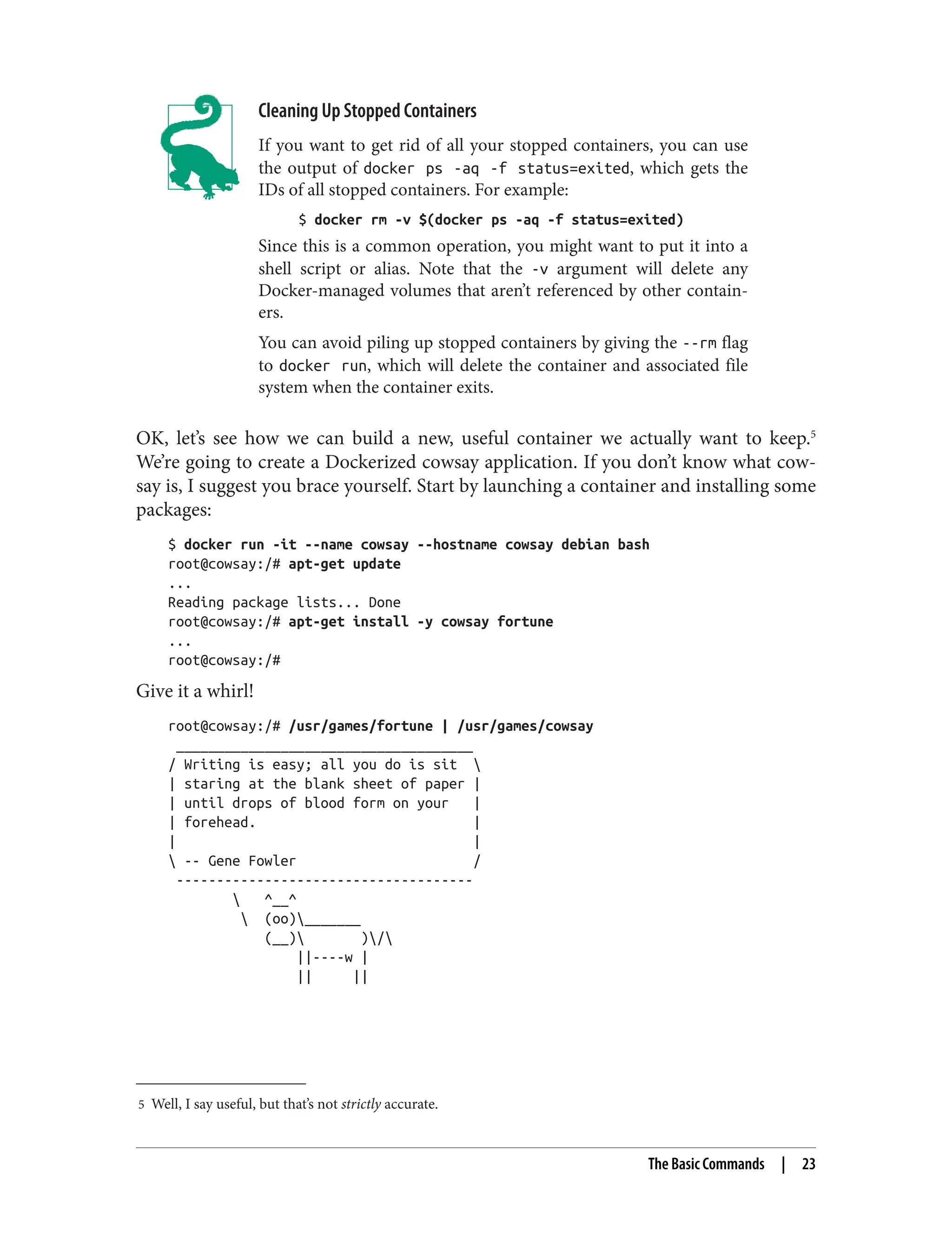 5 Well, I say useful, but that’s not strictly accurate.
Cleaning Up Stopped Containers
If you want to get rid of all your stopped containers, you can use
the output of docker ps -aq -f status=exited, which gets the
IDs of all stopped containers. For example:
$ docker rm -v $(docker ps -aq -f status=exited)
Since this is a common operation, you might want to put it into a
shell script or alias. Note that the -v argument will delete any
Docker-managed volumes that aren’t referenced by other contain‐
ers.
You can avoid piling up stopped containers by giving the --rm flag
to docker run, which will delete the container and associated file
system when the container exits.
OK, let’s see how we can build a new, useful container we actually want to keep.5
We’re going to create a Dockerized cowsay application. If you don’t know what cow‐
say is, I suggest you brace yourself. Start by launching a container and installing some
packages:
$ docker run -it --name cowsay --hostname cowsay debian bash
root@cowsay:/# apt-get update
...
Reading package lists... Done
root@cowsay:/# apt-get install -y cowsay fortune
...
root@cowsay:/#
Give it a whirl!
root@cowsay:/# /usr/games/fortune | /usr/games/cowsay
_____________________________________
/ Writing is easy; all you do is sit 
| staring at the blank sheet of paper |
| until drops of blood form on your |
| forehead. |
| |
 -- Gene Fowler /
-------------------------------------
 ^__^
 (oo)_______
(__) )/
||----w |
|| ||
The Basic Commands | 23
 
