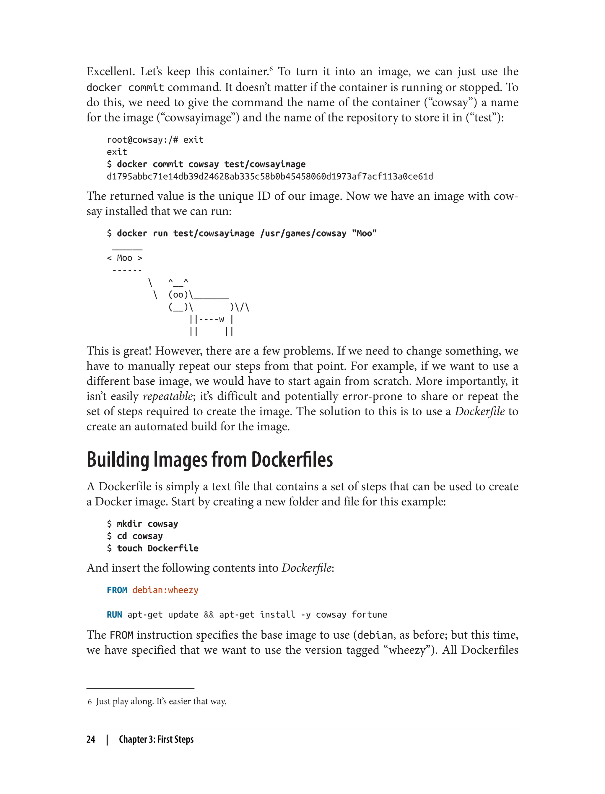 6 Just play along. It’s easier that way.
Excellent. Let’s keep this container.6
To turn it into an image, we can just use the
docker commit command. It doesn’t matter if the container is running or stopped. To
do this, we need to give the command the name of the container (“cowsay”) a name
for the image (“cowsayimage”) and the name of the repository to store it in (“test”):
root@cowsay:/# exit
exit
$ docker commit cowsay test/cowsayimage
d1795abbc71e14db39d24628ab335c58b0b45458060d1973af7acf113a0ce61d
The returned value is the unique ID of our image. Now we have an image with cow‐
say installed that we can run:
$ docker run test/cowsayimage /usr/games/cowsay "Moo"
______
< Moo >
------
 ^__^
 (oo)_______
(__) )/
||----w |
|| ||
This is great! However, there are a few problems. If we need to change something, we
have to manually repeat our steps from that point. For example, if we want to use a
different base image, we would have to start again from scratch. More importantly, it
isn’t easily repeatable; it’s difficult and potentially error-prone to share or repeat the
set of steps required to create the image. The solution to this is to use a Dockerfile to
create an automated build for the image.
Building Images from Dockerfiles
A Dockerfile is simply a text file that contains a set of steps that can be used to create
a Docker image. Start by creating a new folder and file for this example:
$ mkdir cowsay
$ cd cowsay
$ touch Dockerfile
And insert the following contents into Dockerfile:
FROM debian:wheezy
RUN apt-get update && apt-get install -y cowsay fortune
The FROM instruction specifies the base image to use (debian, as before; but this time,
we have specified that we want to use the version tagged “wheezy”). All Dockerfiles
24 | Chapter 3: First Steps
 