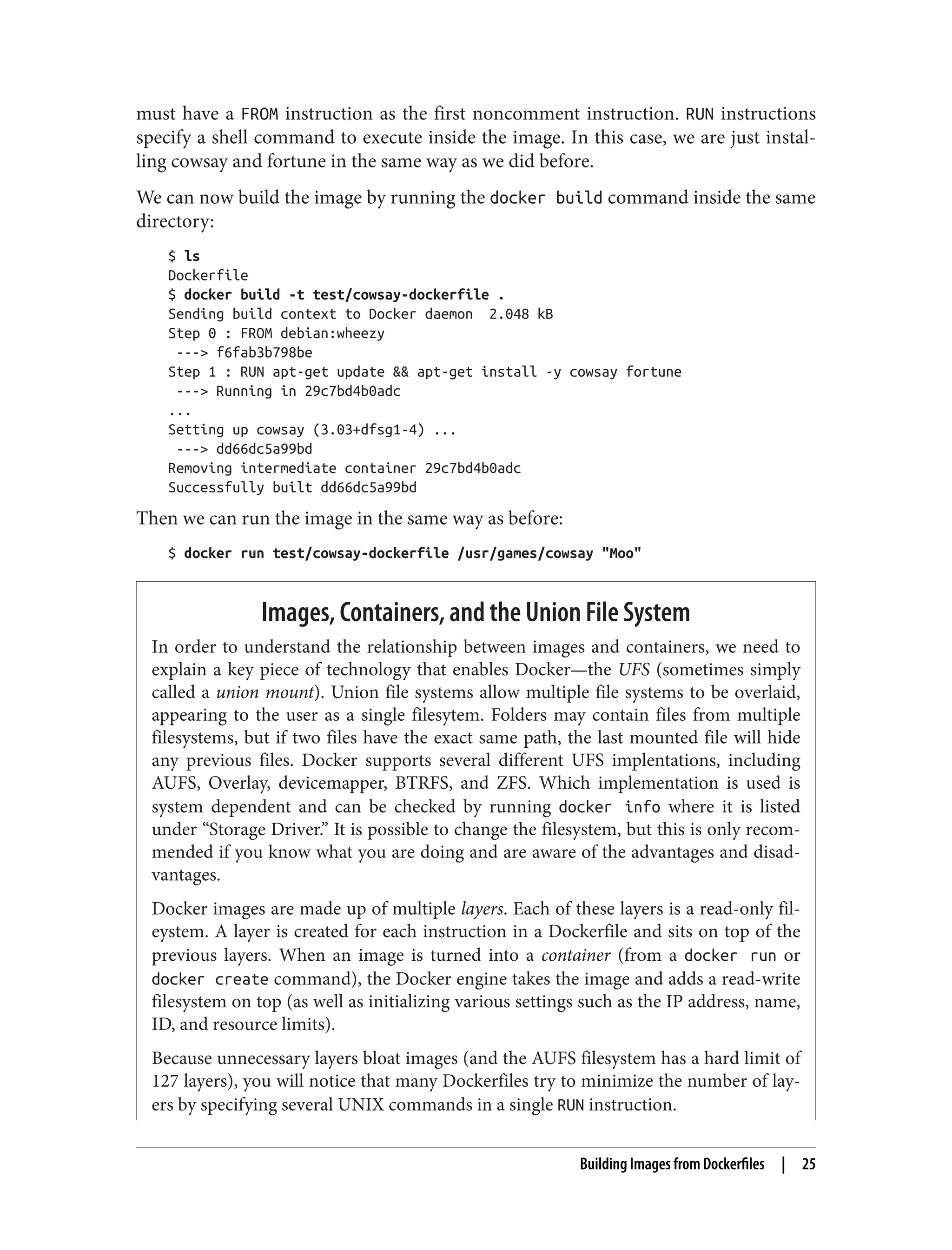 must have a FROM instruction as the first noncomment instruction. RUN instructions
specify a shell command to execute inside the image. In this case, we are just instal‐
ling cowsay and fortune in the same way as we did before.
We can now build the image by running the docker build command inside the same
directory:
$ ls
Dockerfile
$ docker build -t test/cowsay-dockerfile .
Sending build context to Docker daemon 2.048 kB
Step 0 : FROM debian:wheezy
---> f6fab3b798be
Step 1 : RUN apt-get update && apt-get install -y cowsay fortune
---> Running in 29c7bd4b0adc
...
Setting up cowsay (3.03+dfsg1-4) ...
---> dd66dc5a99bd
Removing intermediate container 29c7bd4b0adc
Successfully built dd66dc5a99bd
Then we can run the image in the same way as before:
$ docker run test/cowsay-dockerfile /usr/games/cowsay "Moo"
Images, Containers, and the Union File System
In order to understand the relationship between images and containers, we need to
explain a key piece of technology that enables Docker—the UFS (sometimes simply
called a union mount). Union file systems allow multiple file systems to be overlaid,
appearing to the user as a single filesytem. Folders may contain files from multiple
filesystems, but if two files have the exact same path, the last mounted file will hide
any previous files. Docker supports several different UFS implentations, including
AUFS, Overlay, devicemapper, BTRFS, and ZFS. Which implementation is used is
system dependent and can be checked by running docker info where it is listed
under “Storage Driver.” It is possible to change the filesystem, but this is only recom‐
mended if you know what you are doing and are aware of the advantages and disad‐
vantages.
Docker images are made up of multiple layers. Each of these layers is a read-only fil‐
eystem. A layer is created for each instruction in a Dockerfile and sits on top of the
previous layers. When an image is turned into a container (from a docker run or
docker create command), the Docker engine takes the image and adds a read-write
filesystem on top (as well as initializing various settings such as the IP address, name,
ID, and resource limits).
Because unnecessary layers bloat images (and the AUFS filesystem has a hard limit of
127 layers), you will notice that many Dockerfiles try to minimize the number of lay‐
ers by specifying several UNIX commands in a single RUN instruction.
Building Images from Dockerfiles | 25
 