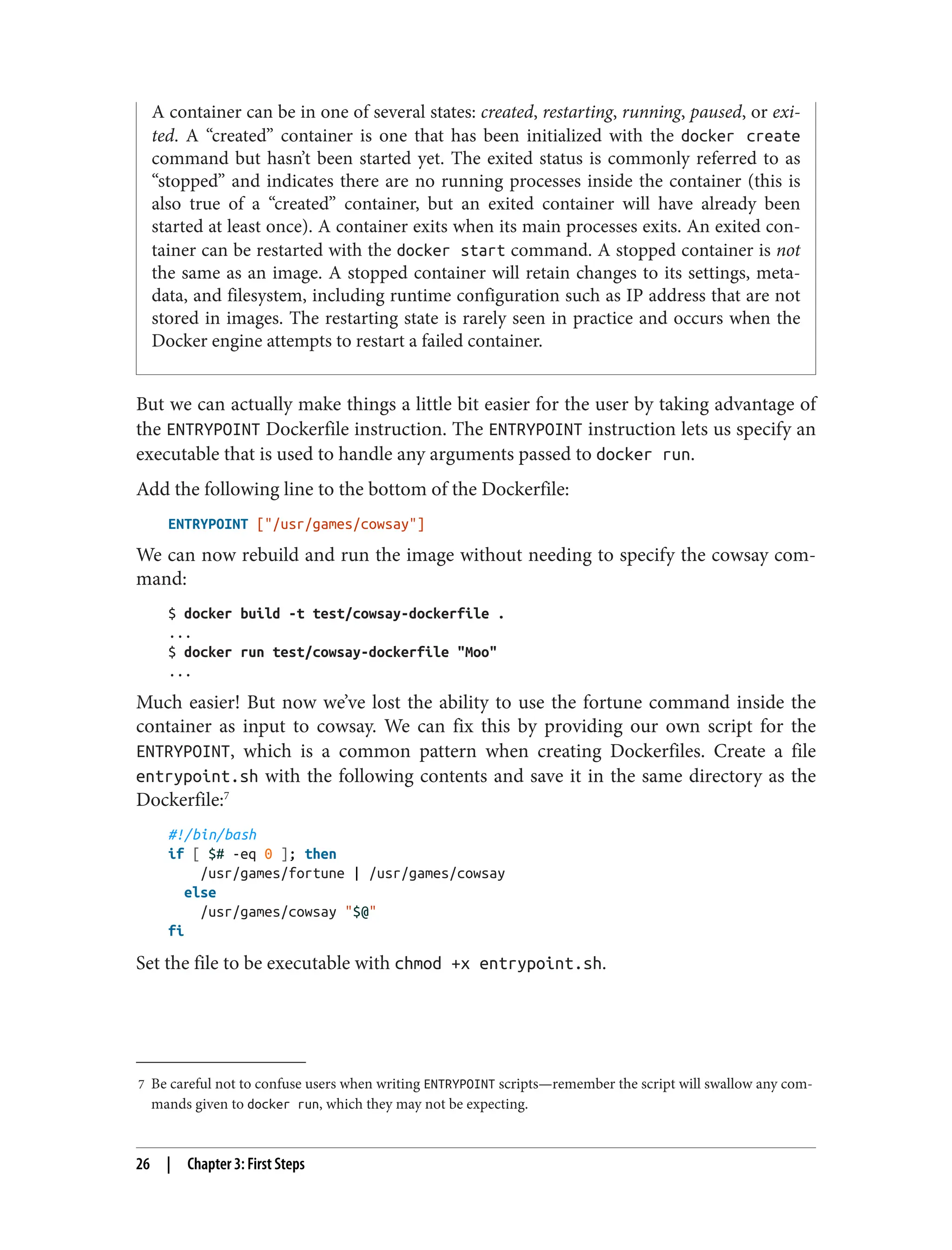 7 Be careful not to confuse users when writing ENTRYPOINT scripts—remember the script will swallow any com‐
mands given to docker run, which they may not be expecting.
A container can be in one of several states: created, restarting, running, paused, or exi‐
ted. A “created” container is one that has been initialized with the docker create
command but hasn’t been started yet. The exited status is commonly referred to as
“stopped” and indicates there are no running processes inside the container (this is
also true of a “created” container, but an exited container will have already been
started at least once). A container exits when its main processes exits. An exited con‐
tainer can be restarted with the docker start command. A stopped container is not
the same as an image. A stopped container will retain changes to its settings, meta‐
data, and filesystem, including runtime configuration such as IP address that are not
stored in images. The restarting state is rarely seen in practice and occurs when the
Docker engine attempts to restart a failed container.
But we can actually make things a little bit easier for the user by taking advantage of
the ENTRYPOINT Dockerfile instruction. The ENTRYPOINT instruction lets us specify an
executable that is used to handle any arguments passed to docker run.
Add the following line to the bottom of the Dockerfile:
ENTRYPOINT ["/usr/games/cowsay"]
We can now rebuild and run the image without needing to specify the cowsay com‐
mand:
$ docker build -t test/cowsay-dockerfile .
...
$ docker run test/cowsay-dockerfile "Moo"
...
Much easier! But now we’ve lost the ability to use the fortune command inside the
container as input to cowsay. We can fix this by providing our own script for the
ENTRYPOINT, which is a common pattern when creating Dockerfiles. Create a file
entrypoint.sh with the following contents and save it in the same directory as the
Dockerfile:7
#!/bin/bash
if [ $# -eq 0 ]; then
/usr/games/fortune | /usr/games/cowsay
else
/usr/games/cowsay "$@"
fi
Set the file to be executable with chmod +x entrypoint.sh.
26 | Chapter 3: First Steps
 