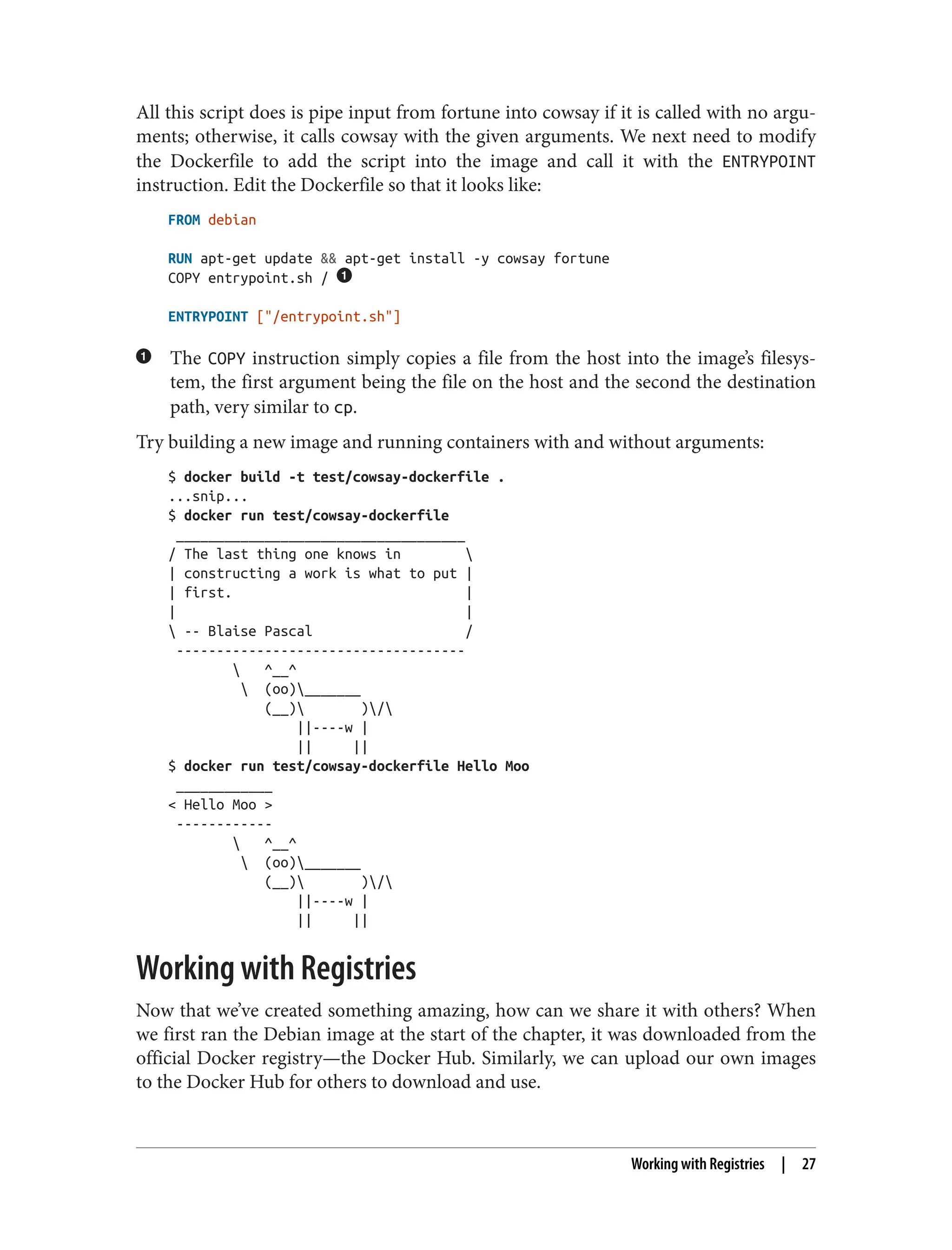 All this script does is pipe input from fortune into cowsay if it is called with no argu‐
ments; otherwise, it calls cowsay with the given arguments. We next need to modify
the Dockerfile to add the script into the image and call it with the ENTRYPOINT
instruction. Edit the Dockerfile so that it looks like:
FROM debian
RUN apt-get update && apt-get install -y cowsay fortune
COPY entrypoint.sh /
ENTRYPOINT ["/entrypoint.sh"]
The COPY instruction simply copies a file from the host into the image’s filesys‐
tem, the first argument being the file on the host and the second the destination
path, very similar to cp.
Try building a new image and running containers with and without arguments:
$ docker build -t test/cowsay-dockerfile .
...snip...
$ docker run test/cowsay-dockerfile
____________________________________
/ The last thing one knows in 
| constructing a work is what to put |
| first. |
| |
 -- Blaise Pascal /
------------------------------------
 ^__^
 (oo)_______
(__) )/
||----w |
|| ||
$ docker run test/cowsay-dockerfile Hello Moo
____________
< Hello Moo >
------------
 ^__^
 (oo)_______
(__) )/
||----w |
|| ||
Working with Registries
Now that we’ve created something amazing, how can we share it with others? When
we first ran the Debian image at the start of the chapter, it was downloaded from the
official Docker registry—the Docker Hub. Similarly, we can upload our own images
to the Docker Hub for others to download and use.
Working with Registries | 27
 