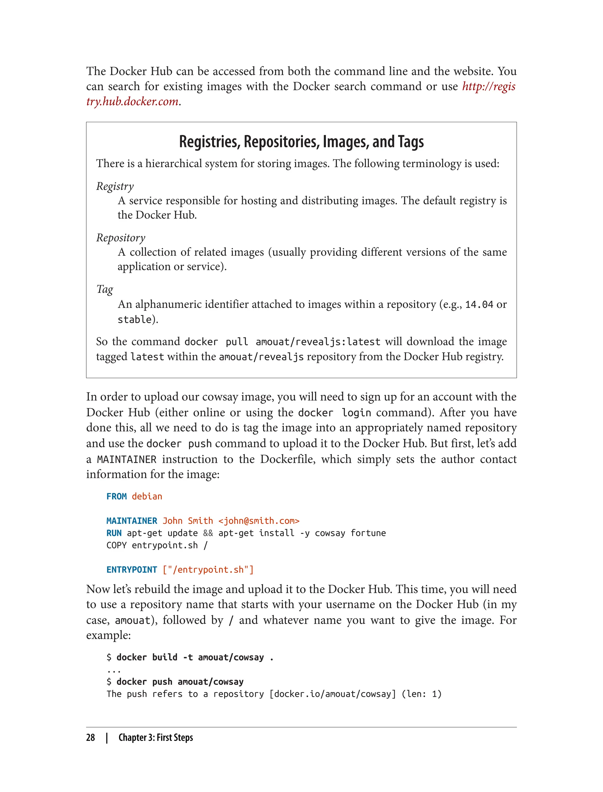 The Docker Hub can be accessed from both the command line and the website. You
can search for existing images with the Docker search command or use http://regis
try.hub.docker.com.
Registries, Repositories, Images, and Tags
There is a hierarchical system for storing images. The following terminology is used:
Registry
A service responsible for hosting and distributing images. The default registry is
the Docker Hub.
Repository
A collection of related images (usually providing different versions of the same
application or service).
Tag
An alphanumeric identifier attached to images within a repository (e.g., 14.04 or
stable).
So the command docker pull amouat/revealjs:latest will download the image
tagged latest within the amouat/revealjs repository from the Docker Hub registry.
In order to upload our cowsay image, you will need to sign up for an account with the
Docker Hub (either online or using the docker login command). After you have
done this, all we need to do is tag the image into an appropriately named repository
and use the docker push command to upload it to the Docker Hub. But first, let’s add
a MAINTAINER instruction to the Dockerfile, which simply sets the author contact
information for the image:
FROM debian
MAINTAINER John Smith <john@smith.com>
RUN apt-get update && apt-get install -y cowsay fortune
COPY entrypoint.sh /
ENTRYPOINT ["/entrypoint.sh"]
Now let’s rebuild the image and upload it to the Docker Hub. This time, you will need
to use a repository name that starts with your username on the Docker Hub (in my
case, amouat), followed by / and whatever name you want to give the image. For
example:
$ docker build -t amouat/cowsay .
...
$ docker push amouat/cowsay
The push refers to a repository [docker.io/amouat/cowsay] (len: 1)
28 | Chapter 3: First Steps
 